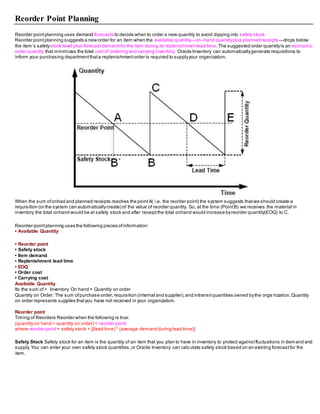 Reorder Point Planning
Reorder pointplanning uses demand forecasts to decide when to order a new quantity to avoid dipping into safety stock.
Reorder pointplanning suggests a new order for an item when the available quantity—on–hand quantityplus planned receipts—drops below
the item’s safetystock level plus forecastdemand for the item during its replenishmentlead time.The suggested order quantityis an economic
order quantity that minimizes the total costof ordering and carrying inventory. Oracle Inventory can automaticallygenerate requisitions to
inform your purchasing departmentthata replenishmentorder is required to supplyyour organization.
When the sum ofonhad and planned receipts reaches the pointA( i.e. the reorder point) the system suggests thatwe should create a
requisition (or the system can automaticallycreate) of the value of reorder quantity. So, at the time (PointB) we receives the material in
inventory the total onhand would be at safety stock and after receiptthe total onhand would increase byreorder quantity(EOQ) to C.
Reorder-pointplanning uses the following pieces ofinformation:
• Available Quantity
• Reorder point
• Safety stock
• Item demand
• Replenishment lead time
• EOQ
• Order cost
• Carrying cost
Available Quantity
Its the sum of= Inventory On hand + Quantity on order
Quantity on Order: The sum ofpurchase order,requisition (internal and supplier),and intransitquantities owned bythe orga nization.Quantity
on order represents supplies thatyou have not received in your organization.
Reorder point
Timing of Reorders Reorder when the following is true:
(quantity on hand + quantity on order) < reorder point
where reorder point = safety stock + [(lead time) * (average demand during lead time)]
Safety Stock Safety stock for an item is the quantity of an item that you plan to have in inventory to protect againstfluctuations in demand and
supply.You can enter your own safety stock quantities,or Oracle Inventory can calculate safety stock based on an existing forecastfor the
item.
 
