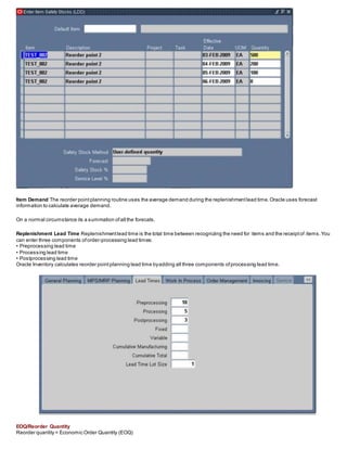 Item Demand The reorder pointplanning routine uses the average demand during the replenishmentlead time.Oracle uses forecast
information to calculate average demand.
On a normal circumstance its a summation ofall the forecats.
Replenishment Lead Time Replenishmentlead time is the total time between recognizing the need for items and the receiptof items.You
can enter three components oforder-processing lead times:
• Preprocessing lead time
• Processing lead time
• Postprocessing lead time
Oracle Inventory calculates reorder pointplanning lead time byadding all three components ofprocessing lead time.
EOQ/Reorder Quantity
Reorder quantity = Economic Order Quantity (EOQ)
 