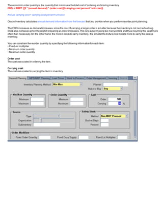 The economic order quantityis the quantity that minimizes the total costof ordering and storing inventory.
EOQ = SQRT {[2 * (annual demand) * (order cost)]/(carrying cost percent *unit cost)}
Annual carrying cost= carrying cost percent*unitcost
Oracle Inventory calculates annual demand information from the forecast that you provide when you perform reorder pointplanning.
The EOQ increases as demand increases,since the costof carrying a larger order is smaller because the inventory is not carried as long.
EOQ also increases when the costof preparing an order increases.This is to avoid making too manyorders and thus incurring this costmore
often than necessary.On the other hand, the more it costs to carry inventory, the smaller the EOQ since it costs more to carry the excess
inventory.
You can constrain the reorder quantity by specifying the following information for each item:
• Fixed-lot multiplier
• Minimum order quantity
• Maximum order quantity
Order cost
The costassociated in ordering the item.
Carrying cost
The costassociated in carrying the item in inventory.
 