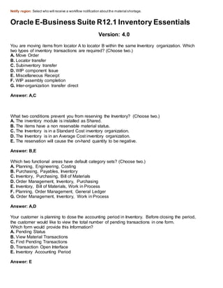 Notify region: Select who will receive a workflow notification aboutthe material shortage.
Oracle E-Business Suite R12.1 Inventory Essentials
Version: 4.0
You are moving items from locator A to locator B within the same Inventory organization. Which
two types of inventory transactions are required? (Choose two.)
A. Move Order
B. Locator transfer
C. Subinventory transfer
D. WIP component Issue
E. Miscellaneous Receipt
F. WIP assembly completion
G. Inter-organization transfer direct
Answer: A,C
What two conditions prevent you from reserving the Inventory? (Choose two.)
A. The inventory module is installed as Shared.
B. The items have a non reservable material status.
C. The Inventory is in a Standard Cost inventory organization.
D. The Inventory is in an Average Cost inventory organization.
E. The reservation will cause the on-hand quantity to be negative.
Answer: B,E
Which two functional areas have default category sets? (Choose two.)
A. Planning, Engineering, Costing
B. Purchasing, Payables, Inventory
C. Inventory, Purchasing, Bill of Materials
D. Order Management, Inventory, Purchasing
E. Inventory, Bill of Materials, Work in Process
F. Planning, Order Management, General Ledger
G. Order Management, Inventory, Work in Process
Answer: A,D
Your customer is planning to dose the accounting period in Inventory. Before closing the period,
the customer would like to view the total number of pending transactions in one form.
Which form would provide this Information?
A. Pending Status
B. View Material Transactions
C. Find Pending Transactions
D. Transaction Open Interface
E. Inventory Accounting Period
Answer: E
 