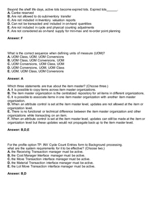 Beyond the shelf life days, active lots become expired lots. Expired lots______.
A. Canbe reserved
B. Are not allowed to do subinventory transfer
C. Are not included in Inventory valuation reports
D. Can not be transacted and included in on-hand quantities
E. Are not included in cycle and physical counting adjustments
F. Are not considered as on-hand supply for min-max and re-order point planning
Answer: F
What is the correct sequence when defining units of measure (UOM)?
A. UOM Class, UOM, UOM Conversions
B. UOM Class, UOM Conversions, UOM
C. UOM Conversions, UOM Class, UOM
D. UOM Conversions, UOM, UOM Class
E. UOM, UOM Class, UOM Conversions
Answer: A
Which three statements are true about the item master? (Choose three.)
A. It is possible to copy items across item master organizations.
B. The item master organization is the centralized repository for ail items in different organizations.
C. It is possible to associate items in one item master organization with another item master
organization.
D. When an attribute control is set at the item master level, updates are not allowed at the item or
organization level.
E. There is no functional or technical difference between the item master organization and other
organizations while transacting on an item.
F. When an attribute control is set at the item master level, updates can still be made at the item or
organization level but these updates would not propagate back up to the item master level.
Answer: B,D,E
For the profile option TP: INV Cycle Count Entries form to Background processing.
what are the system requirements for it to be effective? (Choose two.)
A. the Receiving Transaction manager must be active.
B. the Cost Manager Interface manager must be active.
C. the Move Transaction interface manager must be active.
D. the Material Transaction interface manager must be active.
E. the Lot Move Transaction interface manager must be active.
Answer: B,D
 