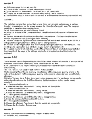 Answer: B
A. Define segments, but do not compile.
B. Create at least one alias, compile, then disable the alias.
C. Ignore the account alias flexfield because it would not be required.
D. Compile the flexfield structure because it is required by Oracle Inventory.
E. Define default account aliases that can be used at a laterdatebut ensure they are disabled now.
Answer: D
The materials manager has noticed that several items were created and assigned to various
inventory organizations, but the analyst skipped the "Copy from Template" step. The manager
would like to know how to correct the items.
Which three statements are true? (Choose three.)
A. Apply the template in the organization item. It would automatically update the Master Item
window.
B. You can use the Item Attribute Copy form to update the value of an item attribute across
multiple organizations in a given organization hierarchy.
C. You can change an organization-level attribute with the Master Item window. If you do this, it
will update the organization-level attribute across all organizations.
D. You can use the Organization Item window to update organization-level item attributes. This
would update organization-level attributes in your current organization only.
E. To update master-level attributes, use the Master Item window. If an attribute is controlled at
the master level, the value of the attribute applies for all organizations to which the item is
assigned.
Answer: B,D,E
Two Customer Service Representatives each book a sales order for an item that is revision and lot
controlled. There are no other open, active sales orders for this Item.
Each Customer Service Representative pick releases their order to the same warehouse
independently.
The Pick Release Rule used by both includes Auto Allocation.
On the resulting Move Orders, Inventory has allocated all the requested quantity for one of the
sales orders, but only half the requested quantity on the second sales order was available to be
allocated.
Using the Transact Move Orders form, which action sequence can the warehouse person use to
reduce the allocation on the first Move Order so that both customer orders can be equally
satisfied?
A. 1. View/Update Allocations;
2. Change the allocated Revision and Quantity values, as appropriate.
B. 1. View/Update Allocations;
2. Change the allocated Revision and Quantity values;
3. Change the allocated Lot and Quantity values, as appropriate
C. 1. View/Update Allocations;
2. Change the allocated Lot and Quantity values, as appropriate;
3. Select the appropriate Missing Quantity Action.
D. 1. View/Update Allocations;
2. Change the allocated Revision and Quantity values, as appropriate;
3. Change the Destination Subinventory.
Answer: C
Identify three valid sources of Inventory Supply. (Choose three.)
A. Approved Requisition Lines
 