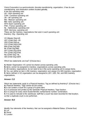 Vision Corporation is a semiconductor discrete manufacturing organization; it has its own
manufacturing and distribution centers located globally,
It has this operating units:
US - USA operating unit
CAN - Canadian operating unit
UK - UK operating unit
MX - Mexican operating unit
IND- India operating unit
SPA -Spain operating unit
FRA - France operating unit
NL - Netherlands operating Unit
GER -Germany operating unit
These are the inventory organizations that exist in each operating unit:
Inventory Org - Operating unit
VC (Master Org)-US
US1 (Child Org)- US
US2 (Child Org)-us
CA1 (Child Org)-CAN
MXl (Child Org)-MX
INI (Child Org)-IND
SP1 (Child Org)-SPA
FR1 (Child Org)-FRA
NLl (Child Org)- NL
GEl (Child Org)-GER
Which two statements are true? (Choose two.)
A. Master Organization VC cannot be shared across operating units.
B. Items cannot be assigned to inventory organizations across operating units.
C. All inventory organizations do not need to be in the same operating unit to assign items.
D. You can define an item in INI inventory organization and assign it to GEl inventory organization
E. Items defined in VC organization can be assigned to US1, US2, NLl, and MXl inventory
organizations.
Answer: C,E
Which two statements apply to a Physical Inventory Tag as defined by Inventory? (Choose two.)
A. Physical Inventory Tags cannot be bar coded.
B. It can contain a count for a group of a given Item.
C. It is produced and printed by the Generate Physical Inventory Tags function.
D. It is unique for every stock locator/item/lot number/serial number combination.
E. It is used to indicate to the warehouse staff that a count has been recorded for that location,
so that a duplicate count is not performed.
Answer: B,D
Identify four elements of the Inventory that can be assigned a Material Status. (Choose four)
A. Lot
B. Serial
C. Locator
 