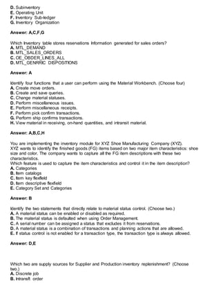 D. Subinventory
E. Operating Unit
F. Inventory Sub-ledger
G. Inventory Organization
Answer: A,C,F,G
Which Inventory table stores reservations Information generated for sales orders?
A. MTL_DEMAND
B. MTL_SALES_ORDERS
C. OE_OBDER_LINES_ALL
D. MTL_GENRRIC DISPOSITIONS
Answer: A
Identify four functions that a user can perform using the Material Workbench. (Choose four)
A. Create move orders.
B. Create and save queries.
C. Change material statuses.
D. Perform miscellaneous issues.
E. Perform miscellaneous receipts.
F. Perform pick confirm transactions.
G. Perform ship confirms transactions.
H. View material in receiving, on-hand quantities, and intransit material.
Answer: A,B,C,H
You are implementing the inventory module for XYZ Shoe Manufacturing Company (XYZ).
XYZ wants to identify the finished goods (FG) items based on two major item characteristics: shoe
size and color. The company wants to capture all the FG item descriptions with these two
characteristics.
Which feature is used to capture the item characteristics and control it in the item description?
A. Categories
B. Item catalogs
C. Item key flexfleld
D. Item descriptive flexfield
E. Category Set and Categories
Answer: B
Identify the two statements that directly relate to material status control. (Choose two.)
A. A material status can be enabled or disabled as required.
B. The material status is defaulted when using Order Management.
C. A serial number can be assigned a status that excludes it from reservations.
D. A material status is a combination of transactions and planning actions that are allowed.
E. If status control is not enabled for a transaction type, the transaction type is always allowed.
Answer: D,E
Which two are supply sources for Supplier and Production inventory replenishment? (Choose
two.)
A. Discrete job
B. Intransft order
 