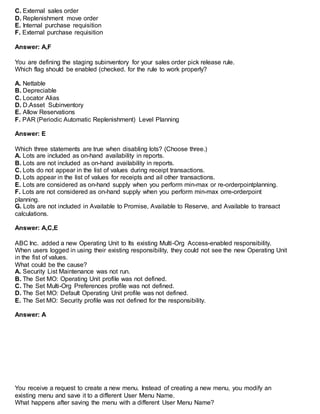 C. External sales order
D. Replenishment move order
E. Internal purchase requisition
F. External purchase requisition
Answer: A,F
You are defining the staging subinventory for your sales order pick release rule.
Which flag should be enabled (checked. for the rule to work properly?
A. Nettable
B. Depreciable
C. Locator Alias
D. D.Asset Subinventory
E. Allow Reservations
F. PAR (Periodic Automatic Replenishment) Level Planning
Answer: E
Which three statements are true when disabling lots? (Choose three.)
A. Lots are included as on-hand availability in reports.
B. Lots are not included as on-hand availability in reports.
C. Lots do not appear in the list of values during receipt transactions.
D. Lots appear in the list of values for receipts and ail other transactions.
E. Lots are considered as on-hand supply when you perform min-max or re-orderpointplanning.
F. Lots are not considered as on-hand supply when you perform min-max orre-orderpoint
planning.
G. Lots are not included in Available to Promise, Available to Reserve, and Available to transact
calculations.
Answer: A,C,E
ABC Inc. added a new Operating Unit to Its existing Multi-Org Access-enabled responsibility.
When users logged in using their existing responsibility, they could not see the new Operating Unit
in the fist of values.
What could be the cause?
A. Security List Maintenance was not run.
B. The Set MO: Operating Unit profile was not defined.
C. The Set Multi-Org Preferences profile was not defined.
D. The Set MO: Default Operating Unit profile was not defined.
E. The Set MO: Security profile was not defined for the responsibility.
Answer: A
You receive a request to create a new menu. Instead of creating a new menu, you modify an
existing menu and save it to a different User Menu Name.
What happens after saving the menu with a different User Menu Name?
 