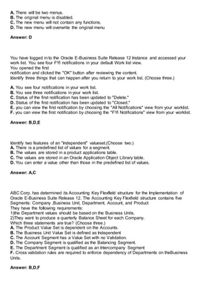 A. There will be two menus.
B. The original menu is disabled.
C. The new menu will not contain any functions.
D. The new menu will overwrite the original menu
Answer: D
You have logged in to the Oracle E-Business Suite Release 12 Instance and accessed your
work list. You see four FYI notifications in your default Work list view.
You opened the first
notification and clicked the "OK" button after reviewing the content.
Identify three things that can happen after you return to your work list. (Choose three.)
A. You see four notifications in your work list.
B. You see three notifications in your work list.
C. Status of the first notification has been updated to "Delete."
D. Status of the first notification has been updated to "Closed."
E. you can view the first notification by choosing the "All Notifications" view from your worklist.
F. you can view the first notification by choosing the "FYI Notifications" view from your worklist.
Answer: B,D,E
Identify two features of an "Independent" valueset.(Choose two.)
A. There is a predefined list of values for a segment.
B. The values are stored in a product applications table.
C. The values are stored in an Oracle Application Object Library table.
D. You can enter a value other than those in the predefined list of values.
Answer: A,C
ABC Corp. has determined its Accounting Key Flexfleld structure for the Implementation of
Oracle E-Business Suite Release 12. The Accounting Key Flexfield structure contains five
Segments: Company ,Business Unit, Department, Account, and Product
They have the following requirements:
1)the Department values should be based on the Business Units,
2)They want to produce a quarterly Balance Sheet for each Company.
Which three statements are true? (Choose three.)
A. The Product Value Set is dependent on the Accounts.
B. The Business Unit Value Set is defined as Independent
C. The Account Segment has a Value Set with no Validation.
D. The Company Segment is qualified as the Balancing Segment.
E. The Department Segment is qualified as an Intercompany Segment
F. Cross validation rules are required to enforce dependency of Departments on theBusiness
Units.
Answer: B,D,F
 