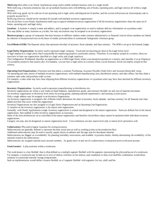 Multi-org often refers to an Oracle Applications setup used to enable multiple business units in a single install.
With multi-org, a business enterprise may set up multiple business units with differing sets of books, operating units, and legal entities all within a single
instance.
With multi-org, goods my be sold out of one operating unit or legal entity and shipped out of another, and the systemwill process an intercompany sale to
properly account for it.
Multi-org, however, should not be mistaken for installs with multiple inventory organizations.
You do not have to use Oracle Applications multi-org to support multipleinventory organizations if all the inventory organizations share the same set of
books, operating unit, and legal entity.
Location: A location is simply a name and address, and is assigned to an organization or used to indicate delivery information on a purchase order.
You may define as many locations as you like, but only one location may be assigned to an inventory organization.
Business groupis a group of companies that does business in different markets under common administrative or financial control whose members are linked
by relations of interpersonal trust on the bases of similar personal ethnic or commercial background a business group.
Set of Books (SOB): Thefinancial entity that represents thechart of accounts, fiscal calendar, and base currency. The SOB is set up in theGeneral Ledger.
Legal Entity Organization: An entity used to represent alegal company. Fiscal and tax reporting are done at the Legal Entity level.
A legal employer is a legal entity that is responsible for employing peoplein a particular country. Therefore, if you employ peoplein a country, then you
must have at least one organization classified as a legal entity and a legal employer.
The Configuration Workbench classifies an organization as a GRE/Legal Entity where your enterpriseoperates in a country, and classifies it as an Employer
if you employ peoplein that country also. For example, you can have a legal entity in a country where you do business, but do not employ peoplein that
country.
Operating Unit Organization: A business unit that shares a common Purchasing, Accounts Payable, Order Entry and Accounts Receivable setup.
An operating unit may consist of multiple inventory organizations, with multiple manufacturing sites, distribution centers, and sales offices, but they share a
common sales order and purchase order system.
For example, a sales order may have lines shipping from different inventory organizations or a purchase order may have lines destined for different inventory
organizations.
Inventory Organization: An entity used to represent amanufacturing or distribution site.
Inventory organizations are where a user tracks on-hand balances, manufactures goods, and transacts thedaily ins and outs of material movement.
An inventory organization is thelowest level entity for costing goods, planning material requirements, and securing systemaccess.
Only a single address may be assigned to an Inventory Organization.
An inventory organization is assigned a Set of Books which determines the chart of accounts, fiscal calendar, and base currency for all financial and value
added activities that occur within the organization.
Inventory Organizations are also assigned to a Legal Entity Organization and an Operating Unit Organization.
A variation on the inventory organization is the master item organization.
Generally, with Oracle Applications asingle inventory organization is created and designated at the master organization. Items are defined first in the master
organization, then enabled in other inventory organizations as necessary.
Some of the item attributes are set as controlled at the master organization and therefore theattributevalues cannot be updated within individual inventory
organizations.
Category sets may also be designated as master organization level. Cross-references are also master level only or master level optionalas well.
Subinventory: Physicalor logical locations for storing inventory.
Subinventories are generally defined to represent themain stores area as well as stocking points on the production floor.
Additional subinventories may be used to specify supply closets or cabinets and thecage area for discrepant material.
Subinventories are flagged as to availability for planning (nettable), reservations, and available to promise checks, thereby determining the availability of the
material stored in the subinventory.
Subinventories are assigned material asset account numbers. As goods move in and out of a subinventory a transaction posts to theasset account.
Stock Locator: A physicalarea within a stockroom.
The stock locator is a key flexfield that is often defined as a multiple segment flexfield with thesegments representing the physicallayout of a stockroom.
For example, a stockroommay be laid out in rows of shelves with bins on the shelves, each numbered so that a row/shelf/bin combination would direct
someone to a particular material storage compartment.
Such an implementation would define a locator flexfield as a 3 segment flexfield with segments for row, shelf, and bin.
 