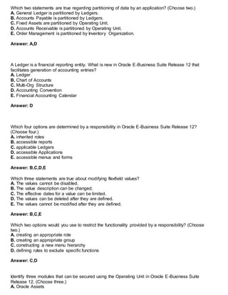 Which two statements are true regarding partitioning of data by an application? (Choose two.)
A. General Ledger is partitioned by Ledgers.
B. Accounts Payable is partitioned by Ledgers.
C. Fixed Assets are partitioned by Operating Unit.
D. Accounts Receivable is partitioned by Operating Unit.
E. Order Management is partitioned by Inventory Organization.
Answer: A,D
A Ledger is a financial reporting entity. What is new in Oracle E-Business Suite Release 12 that
facilitates generation of accounting entries?
A. Ledger
B. Chart of Accounts
C. Multi-Org Structure
D. Accounting Convention
E. Financial Accounting Calendar
Answer: D
Which four options are determined by a responsibility in Oracle E-Business Suite Release 12?
(Choose four.)
A. inherited roles
B. accessible reports
C. applicable Ledgers
D. accessible Applications
E. accessible menus and forms
Answer: B,C,D,E
Which three statements are true about modifying flexfield values?
A. The values cannot be disabled.
B. The value description can be changed.
C. The effective dates for a value can be limited.
D. The values can be deleted after they are defined.
E. The values cannot be modified after they are defined.
Answer: B,C,E
Which two options would you use to restrict the functionality provided by a responsibility? (Choose
two.)
A. creating an appropriate role
B. creating an appropriate group
C. constructing a new menu hierarchy
D. defining rules to exclude specific functions
Answer: C,D
Identify three modules that can be secured using the Operating Unit in Oracle E-Business Suite
Release 12. (Choose three.)
A. Oracle Assets
 