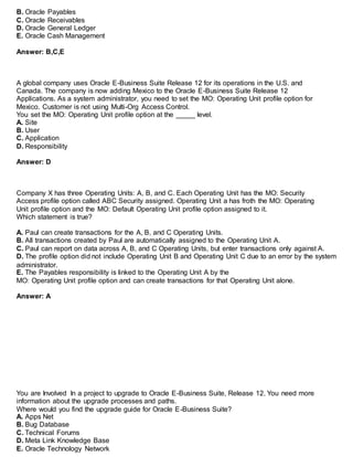 B. Oracle Payables
C. Oracle Receivables
D. Oracle General Ledger
E. Oracle Cash Management
Answer: B,C,E
A global company uses Oracle E-Business Suite Release 12 for its operations in the U.S. and
Canada. The company is now adding Mexico to the Oracle E-Business Suite Release 12
Applications. As a system administrator, you need to set the MO: Operating Unit profile option for
Mexico. Customer is not using Multi-Org Access Control.
You set the MO: Operating Unit profile option at the _____ level.
A. Site
B. User
C. Application
D. Responsibility
Answer: D
Company X has three Operating Units: A, B, and C. Each Operating Unit has the MO: Security
Access profile option called ABC Security assigned. Operating Unit a has froth the MO: Operating
Unit profile option and the MO: Default Operating Unit profile option assigned to it.
Which statement is true?
A. Paul can create transactions for the A, B, and C Operating Units.
B. All transactions created by Paul are automatically assigned to the Operating Unit A.
C. Paul can report on data across A, B, and C Operating Units, but enter transactions only against A.
D. The profile option did not include Operating Unit B and Operating Unit C due to an error by the system
administrator.
E. The Payables responsibility is linked to the Operating Unit A by the
MO: Operating Unit profile option and can create transactions for that Operating Unit alone.
Answer: A
You are Involved In a project to upgrade to Oracle E-Business Suite, Release 12. You need more
information about the upgrade processes and paths.
Where would you find the upgrade guide for Oracle E-Business Suite?
A. Apps Net
B. Bug Database
C. Technical Forums
D. Meta Link Knowledge Base
E. Oracle Technology Network
 