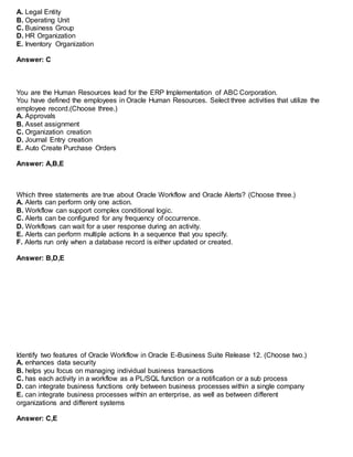 A. Legal Entity
B. Operating Unit
C. Business Group
D. HR Organization
E. Inventory Organization
Answer: C
You are the Human Resources lead for the ERP Implementation of ABC Corporation.
You have defined the employees in Oracle Human Resources. Select three activities that utilize the
employee record.(Choose three.)
A. Approvals
B. Asset assignment
C. Organization creation
D. Journal Entry creation
E. Auto Create Purchase Orders
Answer: A,B,E
Which three statements are true about Oracle Workflow and Oracle Alerts? (Choose three.)
A. Alerts can perform only one action.
B. Workflow can support complex conditional logic.
C. Alerts can be configured for any frequency of occurrence.
D. Workflows can wait for a user response during an activity.
E. Alerts can perform multiple actions In a sequence that you specify.
F. Alerts run only when a database record is either updated or created.
Answer: B,D,E
Identify two features of Oracle Workflow in Oracle E-Business Suite Release 12. (Choose two.)
A. enhances data security
B. helps you focus on managing individual business transactions
C. has each activity in a workflow as a PL/SQL function or a notification or a sub process
D. can integrate business functions only between business processes within a single company
E. can integrate business processes within an enterprise, as well as between different
organizations and different systems
Answer: C,E
 