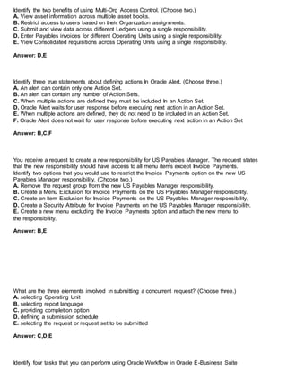 Identify the two benefits of using Multi-Org Access Control. (Choose two.)
A. View asset information across multiple asset books.
B. Restrict access to users based on their Organization assignments.
C. Submit and view data across different Ledgers using a single responsibility.
D. Enter Payables invoices for different Operating Units using a single responsibility.
E. View Consolidated requisitions across Operating Units using a single responsibility.
Answer: D,E
Identify three true statements about defining actions In Oracle Alert. (Choose three.)
A. An alert can contain only one Action Set.
B. An alert can contain any number of Action Sets.
C. When multiple actions are defined they must be included In an Action Set.
D. Oracle Alert waits for user response before executing next action in an Action Set.
E. When multiple actions are defined, they do not need to be included in an Action Set.
F. Oracle Alert does not wait for user response before executing next action in an Action Set
Answer: B,C,F
You receive a request to create a new responsibility for US Payables Manager. The request states
that the new responsibility should have access to all menu items except Invoice Payments.
Identify two options that you would use to restrict the Invoice Payments option on the new US
Payables Manager responsibility. (Choose two.)
A. Remove the request group from the new US Payables Manager responsibility.
B. Create a Menu Exclusion for Invoice Payments on the US Payables Manager responsibility.
C. Create an Item Exclusion for Invoice Payments on the US Payables Manager responsibility.
D. Create a Security Attribute for Invoice Payments on the US Payables Manager responsibility.
E. Create a new menu excluding the Invoice Payments option and attach the new menu to
the responsibility.
Answer: B,E
What are the three elements involved in submitting a concurrent request? (Choose three.)
A. selecting Operating Unit
B. selecting report language
C. providing completion option
D. defining a submission schedule
E. selecting the request or request set to be submitted
Answer: C,D,E
Identify four tasks that you can perform using Oracle Workflow in Oracle E-Business Suite
 