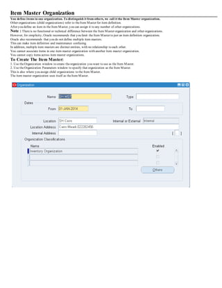Item Master Organization
You define items in one organization. To distinguish it from others, we call it the Item Master organization.
Other organizations (child organizations) refer to theItem Master for item definition.
After you define an item in the Item Master, you can assign it to any number of other organizations.
Note : Thereis no functional or technical difference between the Item Master organization and other organizations.
However, for simplicity, Oracle recommends that you limit the Item Master to just an item definition organization.
Oracle also recommends that you do not define multiple item masters.
This can make item definition and maintenance confusing.
In addition, multiple item masters are distinct entities, with no relationship to each other.
You cannot associate items in one item master organization with another item master organization.
You cannot copy items across item master organizations.
To Create The Item Master:
1. Use theOrganization window to create theorganization you want to use as the Item Master.
2. Use theOrganization Parameters window to specify that organization as the Item Master.
This is also where you assign child organizations to the Item Master.
The item master organization uses itself as theItem Master.
 