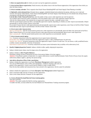 1. Enter an organization code for which you want to set up the organization parameter.
2. Select an Item Masterorganization. Oracle Inventory only defines items in the Item Master organization of the organization from which you
enter the Items window.
3. Select a workday calendar. This is required when Oracle Master Scheduling/MRP and Oracle Supply Chain Planning is installed.
4. Optionally, select a demand class. Demand classes segregate scheduled demand and production into groups, allowing you to track and
consume thosegroups independently. Oracle Master Scheduling/MRP and Oracle Supply Chain Planning uses this demand class during forecast
consumption, and shipment and production relief.
5. In the Move Order Timeout Periodfield, enter the number of days a move order requisition can wait for approval.
The workflow approvalprocess sends a notification to the item planner when a move order requisition requires approval.
After the first timeout period, if the recipient has not approved or rejected theorder, a reminder notice is sent.
After the second timeout period, theorder is automatically approved or rejected, depending on whether you select Approveautomatically or Reject
automatically in theMoveOrder Timeout Action field.
If you want to bypass themove order approvalprocess and automatically approvemove order requisitions, enter 0 days in theMoveOrder Timeout
Period field and select Approveautomatically in theMoveOrder Timeout Action field.
6. Select a move order timeout action
Approve automatically: After the second timeout period, move order requisitions are automatically approved. Select this option and set the Move
Order Timeout Period to 0 if you want to bypass themove order approvalprocess and automatically approvemove order requisitions.
Reject automatically: After the second timeout period, move order requisitions are automatically rejected.
7. Select a locatorcontrol option:
None: Inventory transactions within this organization do not require locator information.
Prespecified only: Inventory transactions within this organization require a valid, predefined locator for each item.
Dynamic entry allowed: Inventory transactions within this organization require a locator for each item. You can choose a valid, predefined locator,
or define a locator dynamically at thetime of transaction.
Determined at subinventory level: Inventory transactions use locator control information that you define at the subinventory level.
 Quality Skipping Inspection Control : Indicate whether to allow quality skippingfor inspections.
 Indicate whether locator aliases must be unique across the organization.
 Indicate whether to Allow Negative Balances.
Determines whether inventory transactions can drive theinventory balance of an item negative.
Attention: If insufficient quantity on hand exists in a supply subinventory to satisfy backflush demand, Oracle Work in Process forces the supply
subinventory balance negative, ignoring this option setting.
 Auto delete allocation at Move Order cancellation
 Indicate whether this organization is an Oracle Warehouse Management enabled organization.
You can use WMS features such as LPNs, task management, warehouse execution rules and cost
groups in this organization. Locator control must be enabled in order to enable WMS.
Once this has been enabled and transactions have been entered in this organization, this box cannot be unchecked.
 Indicate whether this organization is an Oracle Enterprise Asset Management enabled Organization.
 Enter a total load weight and unit of measure for this organization.
 Enter a total volume and unit of measure for this organization.
8 . Select a Default On-handMaterial Status tracking option.
This step is optional.
Attention: You cannot updatethis field for existing organizations.
To enable this field, you must submit the ActivateOnhand Level MaterialStatus Tracking concurrent program.
 