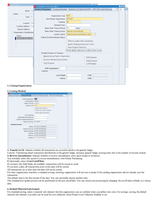 1. Costing Organization
2. Costing Method
3. Transferto GL Indicate whether all transactions are posted in detail to thegeneral ledger.
Caution: Transferring detail transaction distributions to the general ledger increases general ledger posting times due to the number of records created.
4. Reverse Encumbrance Indicate whether to reverse encumbrance entry upon receipt in inventory.
You normally select this option if you use encumbrances with Oracle Purchasing.
5. Optionally, enter a Cost Cutoff Date
If you leave this field blank, all available transactions will be costed as usual.
If you enter a date, all transactions prior to this date will be costed.
All transactions on or later than this date will not be costed.
For inter–organization transfers, a standard costing, receiving organization will not cost a receipt if the sending organization did not already cost the
transaction.
The default time is the first instant of the date. You can optionally choose another time.
The standard cost updateprocess can be performed on thecost cutoff date. You can restart cost processing by changing the cutoff date to blank, or a future
date.
6. Default Material Subelement
For standard costing, select a material sub–element that this organization uses as a default when you define item costs. For average costing, the default
material sub–element you select can be used for cost collection when Project Cost Collection Enabled is set.
 