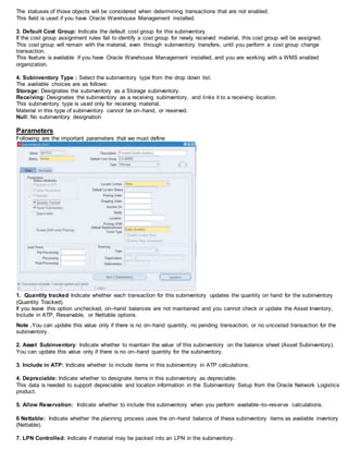 The statuses of those objects will be considered when determining transactions that are not enabled.
This field is used if you have Oracle Warehouse Management installed.
3. Default Cost Group: Indicate the default cost group for this subinventory.
If the cost group assignment rules fail to identify a cost group for newly received material, this cost group will be assigned.
This cost group will remain with the material, even through subinventory transfers, until you perform a cost group change
transaction.
This feature is available if you have Oracle Warehouse Management installed, and you are working with a WMS enabled
organization.
4. Subinventory Type : Select the subinventory type from the drop down list.
The available choices are as follows:
Storage: Designates the subinventory as a Storage subinventory.
Receiving: Designates the subinventory as a receiving subinventory, and links it to a receiving location.
This subinventory type is used only for receiving material.
Material in this type of subinventory cannot be on–hand, or reserved.
Null: No subinventory designation
Parameters
Following are the important parameters that we must define
1. Quantity tracked Indicate whether each transaction for this subinventory updates the quantity on hand for the subinventory
(Quantity Tracked).
If you leave this option unchecked, on–hand balances are not maintained and you cannot check or update the Asset Inventory,
Include in ATP, Reservable, or Nettable options.
Note .You can update this value only if there is no on–hand quantity, no pending transaction, or no uncosted transaction for the
subinventory.
2. Asset Subinventory: Indicate whether to maintain the value of this subinventory on the balance sheet (Asset Subinventory).
You can update this value only if there is no on–hand quantity for the subinventory.
3. Include in ATP: Indicate whether to include items in this subinventory in ATP calculations.
4. Depreciable: Indicate whether to designate items in this subinventory as depreciable.
This data is needed to support depreciable and location information in the Subinventory Setup from the Oracle Network Logistics
product.
5. Allow Reservation: Indicate whether to include this subinventory when you perform available–to–reserve calculations.
6 Nettable: Indicate whether the planning process uses the on–hand balance of these subinventory items as available inventory
(Nettable).
7. LPN Controlled: Indicate if material may be packed into an LPN in the subinventory.
 