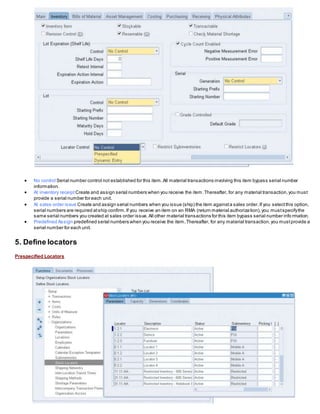  No control Serial number control not established for this item.All material transactions involving this item bypass serial number
information.
 At inventory receipt Create and assign serial numbers when you receive the item.Thereafter, for any material transaction,you must
provide a serial number for each unit.
 At sales order issue Create and assign serial numbers when you issue (ship) the item againsta sales order.If you selectthis option,
serial numbers are required atship confirm.If you receive an item on an RMA (return material authorization),you mustspecifythe
same serial numbers you created at sales order issue.All other material transactions for this item bypass serial number info rmation.
 Predefined Assign predefined serial numbers when you receive the item.Thereafter, for any material transaction,you mustprovide a
serial number for each unit.
5. Define locators
Prespecified Locators
 