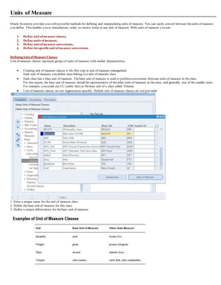 Units of Measure
Oracle Inventory provides you with powerful methods for defining and manipulating units of measure. You can easily convert between theunits of measure
you define. This enables you to manufacture, order, or receive items in any unit of measure. With units of measure you can:
1. Define unit of measure classes,
2. Define units of measure,
3. Define unit of measure conversions,
4. Define lot-specificunit of measure conversions
Defining Unit of Measure Classes
Unit of measure classes represent groups of units of measure with similar characteristics.
 Creating unit of measure classes is the first step in unit of measure management.
Each unit of measure you define must belong to a unit of measure class.
 Each class has a base unit of measure. Thebase unit of measure is used to performconversions between units of measure in the class.
For this reason, the base unit of measure should be representative of theother units of measure in theclass, and generally one of the smaller units.
For example, you could use CU (cubic feet) as thebase unit of a class called Volume.
 Unit of measure classes are not organization-specific. Default unit of measure classes are not provided.
1. Enter a unique name for the unit of measure class.
2. Define thebase unit of measure for this class.
3. Define a unique abbreviation for thebase unit of measure.
 