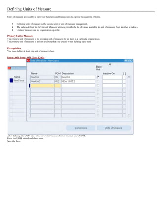 Defining Units of Measure
Units of measure are used by a variety of functions and transactions to express the quantity of items.
 Defining units of measure is the second step in unit of measure management.
 The values defined in theUnits of Measure window provide the list of values available in unit of measure fields in other windows.
 Units of measure are not organization-specific.
Primary Unit of Measure
The primary unit of measure is the stocking unit of measure for an item in a particular organization.
The primary unit of measure is an item attributethat you specify when defining each item.
Prerequisites
You must define at least one unit of measure class.
Enter UOM from UOM Class FORM
After defining the UOM class click on Unit of measure button to enter a new UOM.
Enter the UOM named and short name.
Save the form
 