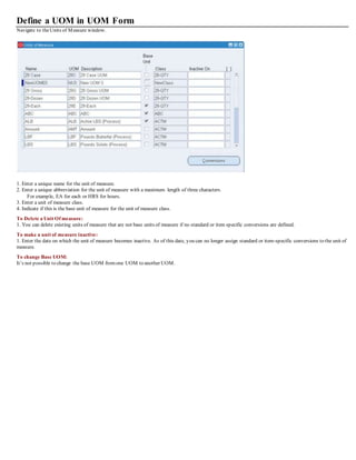 Define a UOM in UOM Form
Navigate to theUnits of Measure window.
1. Enter a unique name for the unit of measure.
2. Enter a unique abbreviation for the unit of measure with a maximum length of three characters.
For example, EA for each or HRS for hours.
3. Enter a unit of measure class.
4. Indicate if this is the base unit of measure for the unit of measure class.
To Delete a Unit Of measure:
1. You can delete existing units of measure that are not base units of measure if no standard or item specific conversions are defined.
To make a unit of measure inactive:
1. Enter the date on which the unit of measure becomes inactive. As of this date, you can no longer assign standard or item-specific conversions to the unit of
measure.
To change Base UOM:
It’s not possible to change the base UOM fromone UOM to another UOM.
 