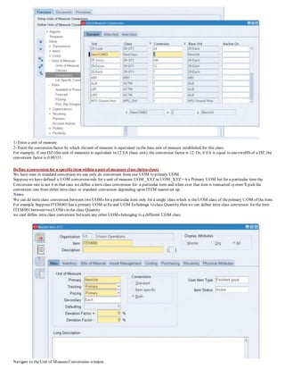 1- Enter a unit of measure.
2- Enter the conversion factor by which theunit of measure is equivalent to the base unit of measure established for this class.
For example, if one DZ (this unit of measure) is equivalent to 12 EA (base unit), the conversion factor is 12. Or, if EA is equal to one-twelfth of a DZ, the
conversion factor is 0.08333.
Define a conversion for a specificitem within a unit of measure class (Intra-class)
We have seen in standard conversion we can only do conversion from one UOM to primary UOM.
Supposewe have defined a UOM conversion rule for a unit of measure UOM_XYZ as UOM_XYZ = 6 x Primary UOM but for a particular item the
Conversion rate is not 6 in that case we define a intra class conversion for a particular item and when ever that item is transacted system'll pick the
conversion rate from either intra class or standard conversion depending upon ITEM master set up.
Notes
We can do intra class conversion between two UOMs for a particular item only for a single class which is theUOM class of theprimary UOM of the item.
For example SupposeITEM001 has a primary UOM as Ea and UOM Eabelongs to class Quantity then we can define intra class conversion for the item
ITEM001 between two UOMs in the class Quantity.
we cant define intra class conversion between any other UOMs belonging to a different UOM class.
Navigate to theUnit of MeasureConversions window.
 