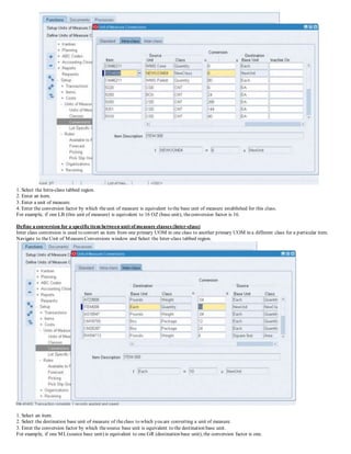 1. Select the Intra-class tabbed region.
2. Enter an item.
3. Enter a unit of measure.
4. Enter the conversion factor by which theunit of measure is equivalent to the base unit of measure established for this class.
For example, if one LB (this unit of measure) is equivalent to 16 OZ (base unit), theconversion factor is 16.
Define a conversion for a specificitem between unit of measure classes (Inter-class)
Inter class conversion is used to convert an item from one primary UOM in one class to another primary UOM in a different class for a particular item.
Navigate to theUnit of MeasureConversions window and Select the Inter-class tabbed region.
1. Select an item.
2. Select the destination base unit of measure of theclass to which you are converting a unit of measure.
3. Enter the conversion factor by which thesource base unit is equivalent to the destination base unit.
For example, if one ML(source base unit) is equivalent to one GR (destination base unit), the conversion factor is one.
 