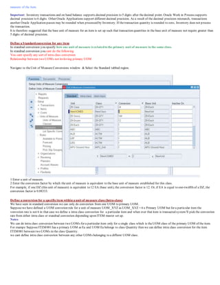 measure of the item.
Important: Inventory transactions and on hand balance supports decimal precision to 5 digits after thedecimal point. Oracle Work in Process supports
decimal precision to 6 digits. Other Oracle Applications support different decimal precision. As a result of the decimal precision mismatch, transactions
another Oracle Application passes may be rounded when processed by Inventory. If thetransaction quantity is rounded to zero, Inventory does not process
the transaction.
It is therefore suggested that the base unit of measure for an item is set up such that transaction quantities in the base unit of measure not require greater than
5 digits of decimal precision.
Define a Standardconversion for any item
In standrad conversion you specify how one unit of mesaure is relatedto the primary unit of measure in the same class.
In standrad conversion you cant do the following
You cant specify any sort of intra class conversion
Relationship between two UOMs not invloving primary UOM
Navigate to theUnit of MeasureConversions window & Select the Standard tabbed region.
1 Enter a unit of measure.
2 Enter the conversion factor by which theunit of measure is equivalent to the base unit of measure established for this class.
For example, if one DZ (this unit of measure) is equivalent to 12 EA (base unit), the conversion factor is 12. Or, if EA is equal to one-twelfth of a DZ, the
conversion factor is 0.08333.
Define a conversion for a specificitem within a unit of measure class (Intra-class)
We have seen in standard conversion we can only do convesrion from one UOM to primary UOM.
Supposewe have defined a UOM convsrion rule for a unit of measure UOM_XYZ as UOM_XYZ = 6 x Primary UOM but for a particular item the
vonvsrion rate is not 6 in that case we define a intra class convesrion for a particular item and when ever that item is transacted system'll pick the convesrion
rate from either intra class or standrad convesrion depending upon ITEM master set up.
Notes
We can do intra class conversion between two UOMs for a particular item only for a single class which is theUOM class of the primary UOM of the item.
For exampe SupposeITEM001 has a primary UOM as Ea and UOM Ea belongs to class Quantity then we can define intra class conversion for the item
ITEM001 between two UOMs in the class Quantity.
we cant define intra class convesrion between any other UOMs belonging to a differnt UOM class.
 