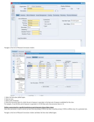 Navigate to theUnit of MeasureConversions window.
1. Select the Intra-class tabbed region.
2. Enter an item.
3. Enter a unit of measure.
4. Enter the conversion factor by which theunit of measure is equivalent to the base unit of measure established for this class.
For example, if one LB (this unit of measure) is equivalent to 16 OZ (base unit), theconversion factor is 16.
Define a conversion for a specificitem between unit of measure classes (Inter-class)
Inter class conversion is used to convert an item from one primary UOM in one class to another primary UOM in a differnt class for a particular item.
Navigate to theUnit of MeasureConversions window and Select the Inter-class tabbed region.
 