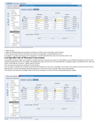 1. Select an item.
2. Select the destination base unit of measure of theclass to which you are converting a unit of measure.
3. Enter the conversion factor by which thesource base unit is equivalent to the destination base unit.
For example, if one ML(source base unit) is equivalent to one GR (destination base unit), the conversion factor is one.
Lot-Specific Unit of Measure Conversions
Lot specific conversions enable you to perform a specific inter-class conversion for a given lot. This enables you to establish more granular control over the
transactional quantities of a lot. For example, the standard inter-class conversion for a lot controlled item is one gallon equals 15 pounds;however, when you
receive a particular lot of theitem, 1 gallon equals 16 pounds.
You can create a lot specific unit of measure for this instance.
You can create lot-specific unit of measure conversions for on-hand lots or lots with a zero balance. If you create a lot-specific conversion for a lot with on-
hand quantities, you can automatically updatethe quantities in thesystemto more accurately reflect theon-hand quantity.
You can also view the history of changes made to the lot unit of measure conversion, and the corresponding quantity changes.
 