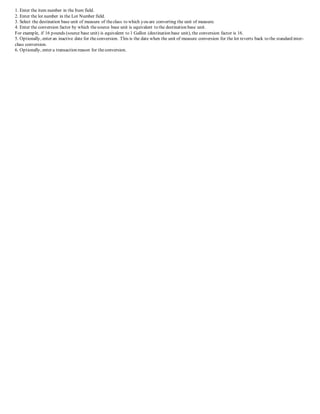 1. Enter the item number in the Item field.
2. Enter the lot number in the Lot Number field.
3. Select the destination base unit of measure of theclass to which you are converting the unit of measure.
4. Enter the conversion factor by which thesource base unit is equivalent to the destination base unit.
For example, if 16 pounds (source base unit) is equivalent to 1 Gallon (destination base unit), the conversion factor is 16.
5. Optionally, enter an inactive date for theconversion. This is the date when the unit of measure conversion for the lot reverts back to the standard inter-
class conversion.
6. Optionally, enter a transaction reason for theconversion.
 