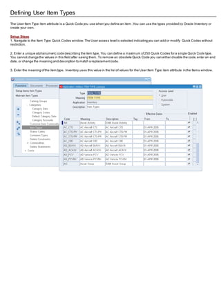 Defining User Item Types
The User Item Type item attribute is a Quick Code you use when you define an item .You can use the types provided by Oracle Inventory or
create your own.
Setup Steps
1. Navigate to the Item Type Quick Codes window.The User access level is selected indicating you can add or modify Quick Codes without
restriction.
2. Enter a unique alphanumeric code describing the item type. You can define a maximum of250 Quick Codes for a single Quick Code type.
You cannotchange the values in this field after saving them. To remove an obsolete Quick Code you can either disable the code,enter an end
date, or change the meaning and description to match a replacementcode.
3. Enter the meaning ofthe item type. Inventory uses this value in the listof values for the User Item Type item attribute in the Items window.
 