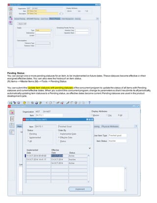 Pending Status:
You can assign one or more pending statuses for an item,to be implemented on future dates.These statuses become effective o n their
assigned effective dates.You can also view the historyof an item status.
(N) Items—>Master Items (M)—>Tools -> Pending Status
You can submitthe Update item statuses with pending statuses ofthe concurrentprogram to update the status of all items with Pending
statuses and currenteffective dates.When you submitthis concurrentprogram,change its parameters so thatit resubmits its elfperiodically,
automaticallyupdating item statuses to a Pending status,as effective dates become current.Pending statuses are used in the product
developmentcycle.
 