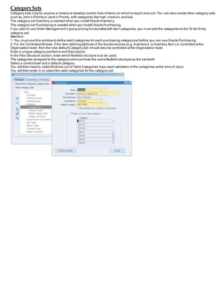CategorySets
Category sets maybe used as a means to develop custom lists ofitems on which to report and sort. You can also create other category sets
such as John’s Priorityor Jane’s Priority, with categories like high,medium,and low.
The category set Inventory is seeded when you install Oracle Inventory.
The category set Purchasing is seeded when you install Oracle Purchasing.
If you plan to use Order Management’s group pricing functionalitywith item categories,you mustadd the categories to the Or der Entry
category set.
Attention:
1. You mustuse this window to define valid categories for each purchasing categorysetbefore you can use Oracle Purchasing.
2. For the Controlled At level, if the item defining attribute of the functional area (e.g. Inventory’s is Inventory Item) is controlled atthe
Organization level, then the new defaultCategory Set should also be controlled atthe Organization level.
Enter a unique category setName and Description.
In the Flex Structure section,enter which flexfield structure is to be used.
The categories assigned to the category setmusthave the same flexfield structure as the setitself.
Select a control level and a default category.
You will then need to selectEnforce Listof Valid Categories ifyou want validation of the categories atthe time of input.
You will then enter in or selectthe valid categories for the category set.
 