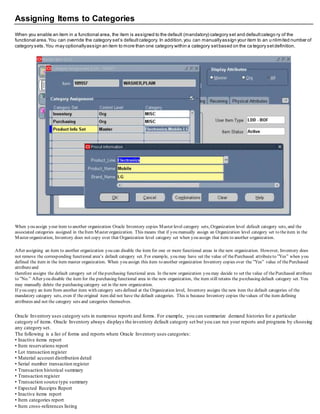 Assigning Items to Categories
When you enable an item in a functional area, the item is assigned to the default (mandatory) category set and defaultcatego ry of the
functional area.You can override the category set’s defaultcategory. In addition,you can manuallyassign your item to an u nlimited number of
category sets.You may optionallyassign an item to more than one category within a category setbased on the ca tegory setdefinition.
When you assign your item to another organization Oracle Inventory copies Master level category sets, Organization level default category sets, and the
associated categories assigned in theItem Master organization. This means that if you manually assign an Organization level category set to theitem in the
Master organization, Inventory does not copy over that Organization level category set when you assign that item to another organization.
After assigning an item to another organization you can disable the item for one or more functional areas in the new organization. However, Inventory does
not remove the corresponding functional area’s default category set. For example, you may have set the value of thePurchased attributeto ”Yes” when you
defined the item in the item master organization. When you assign this item to another organization Inventory copies over the ”Yes” value of thePurchased
attributeand
therefore assigns the default category set of thepurchasing functional area. In thenew organization you may decide to set the value of thePurchased attribute
to ”No.” After you disable the item for the purchasing functional area in the new organization, the item still retains the purchasing default category set. You
may manually delete the purchasing category set in the new organization.
If you copy an item from another item with category sets defined at the Organization level, Inventory assigns the new item the default categories of the
mandatory category sets, even if theoriginal item did not have the default categories. This is because Inventory copies thevalues of the item defining
attributes and not the category sets and categories themselves.
Oracle Inventory uses category sets in numerous reports and forms. For example, you can summarize demand histories for a particular
category of items. Oracle Inventory always displays the inventory default category set but you can run your reports and programs by choosing
any category set.
The following is a list of forms and reports where Oracle Inventory uses categories:
• Inactive items report
• Item reservations report
• Lot transaction register
• Material account distribution detail
• Serial number transaction register
• Transaction historical summary
• Transaction register
• Transaction source type summary
• Expected Receipts Report
• Inactive items report
• Item categories report
• Item cross-references listing
 