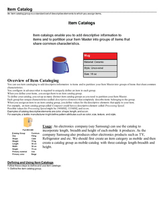Item Catalog
An item catalog group is a standard setof descriptive elements to which you assign items.
Overview of Item Cataloging
You can use item cataloging to add descriptive information to items and to partition your Item Masterinto groups of items that share common
characteristics.
You configure in advance what is required to uniquely define an item in each group.
When you define your items, you assign them to an item catalog group.
To define your catalog, you set up as many distinct item catalog groups as you need to partition your Item Master.
Each group has unique characteristics (called descriptive elements) that completely describe items belonging to the group.
When you assign an item to an item catalog group, you define values for the descriptive elements that apply to your item.
For example, an item catalog group called Computer could have a descriptive element called Processing Speed.
Possible values for Processing Speed might be 100MHZ, 133MHZ, and so on.
Examples ofcatalog descriptive elements are color,shape,length,and so on.
For example,a textile manufacturer mightdefine pattern attributes such as color,size, texture, and style.
Usage: An electronics company (say Samsung) can use the catalog to
incorporate length, breadth and height of each mobile it produces. As the
company Samsung also produces other electronics products such as TV,
Refrigerator and etc. We should first create an item category as mobile and then
create a catalog group as mobile-catalog with three catalogs length-breadth and
height.
Defining and Using Item Catalogs
Follow these steps to define and use item catalogs:
1- Define the item catalog group.
 