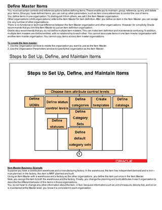 Define Master Items
You mustsetcertain controls and reference options before defining items.These enable you to maintain,group,reference,qu ery, and delete
your items.Once you have defined items,you can setup other parameters,such as item cross references,to control the use of items.
You define items in one organization.To distinguish itfrom others,we call it the Item Master organization.
Other organizations (child organizations) refer to the Item Master for item definition.After you define an item in the Item Master, you can assign
it to any number of other organizations.
There is no functional or technical difference between the Item Master organization and other organi zations.However,for simplicity,Oracle
recommends thatyou limitthe Item Master to justan item definition organization.
Oracle also recommends thatyou do not define multiple item masters.This can make item definition and maintenance confusing. In addition,
multiple item masters are distinctentities,with no relationship to each other. You cannot associate items in one item maste r organization with
another item master organization.You cannotcopy items across item master organizations.
To create the item master:
1. Use the Organization window to create the organization you want to use as the Item Master.
2. Use the Organization Parameters window to specifythat organization as the Item Master.
Item Master Business Example
Suppose you have a distribution warehouse and a manufacturing factory. In the warehouse,the item has independentdemand and is min –
max planned.In the factory, the item is MRP planned and built.
Using an Item Master with a warehouse and a factory as the other organizations ,you define the item justonce in the Item Master.
Next, you assign the item to both the warehouse and the factory. Finally, you change the planning and build attributes in eac h organization to
describe the differentbehavior of the items in those organizations.
You do not have to change any other information aboutthe item; in fact, because information such as unitofmeasure,descrip tion,and so on
is maintained atthe Master level, you know it is consistentin each organization
 