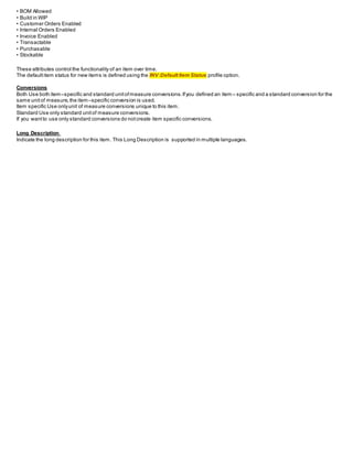 • BOM Allowed
• Build in WIP
• Customer Orders Enabled
• Internal Orders Enabled
• Invoice Enabled
• Transactable
• Purchasable
• Stockable
These attributes control the functionality of an item over time.
The defaultitem status for new items is defined using the INV:Default Item Status profile option.
Conversions
Both Use both item–specific and standard unitofmeasure conversions.Ifyou defined an item – specific and a standard conversion for the
same unitof measure,the item–specific conversion is used.
Item specific Use onlyunit of measure conversions unique to this item.
Standard Use only standard unitof measure conversions.
If you wantto use only standard conversions do notcreate item specific conversions.
Long Description
Indicate the long description for this item. This Long Description is supported in multiple languages.
 