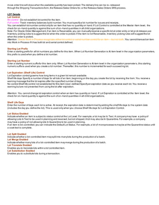 move order line will close when the available quantity has been picked.The delivery line can be re –released
through the Shipping Transactions form,the Release Sales Orders for,or the Release Sales Orders SRS process.
LOT Details
Lot Control
No control Do not establish lotcontrol for the item.
Full control Track inventory balances bylot number.You mustspecifya lot number for issues and receipts.
You can establish lotnumber control onlyfor an item that has no quantity on hand.If Lot Control is controlled at the Maste r Item level, the
check for on–hand quantity is againstthe sum ofon–hand quantities in all child organizations.
Note: For Oracle Order Management,if an item is Reservable,you can manuallyreserve a specific lot at order entry or let pi ck release use
Inventory picking rules to suggestthe lot when the order is picked.If the item is not Reservable, Inventory picking rules will suggestthe lot
when the order is picked.
Attention: Oracle Work in Process recognizes either lotcontrol or serial number control for an item —butnot both. You cannottransactan item
into Work in Process ifit has both lot and serial control defined.
Starting Lot Prefix
Enter a starting prefix for all lot numbers you define for this item. When Lot Number Generation is At item level in the orga nization parameters,
this prefix is used when you define a lot number.
Starting Lot Number
Enter a starting numeric suffixfor this item only. When Lot Number Generation is At item level in the organization parameters,this starting
numeric suffixis used when you create a lot number.Thereafter, this number is incremented for each succeed ing lot.
Lot Expiration (Shelf Life) Control
Lot Expiration control governs how long items in a given lot remain available.
Shelf life days Specify a number ofdays for all lots of an item,beginning on the day you create the lot by receiving the item.You receive a
warning message thatthe lot expires after the specified number ofdays.
No control Shelf life control not established for this item User–defined Specifyan expiration date as you receive each lot. You receive a
warning butare not prevented from using the lot after expiration.
Attention: You cannotchange lot expiration control when an item has quantity on hand. If Lot Expiration is controlled at the Item level, the
check for on–hand quantity is againstthe sum ofon–hand quantities in all child organizations.
Shelf Life Days
Enter the number ofdays each lot is active. At receipt, the expiration date is determined byadding the shelflife days to the system date
(includes the day you define the lot). This is used only when you choose Shelf life days for Lot Expiration Control.
Lot Status Enabled
Indicate whether an item is subjectto status control at the Lot Level. For example,a lot may be In Test. A companymay have a policyof
allowing Lots In Test to be used in planning and reserved, butnot shipped.A lot may also be In Quarantine.For example,a company
may have a policy of not allowing lots In Quarantine to be used in planning.
If an item is lot–controlled,you can indicate the DefaultLot Status. For example,a lot of microprocessors maybe at the Quarantine status until
a soak testis complete.
Lot Split Enabled
Indicate whether a lot–controlled item maysplitinto manylots during the production of a batch.
Lot Merge Enabled
Indicate whether many lots of a lot–controlled item maymerge during the production ofa batch.
Lot Translate Enabled
Enables you to translate lots within a lot controlled item.
Lot Substitution Enabled
Enables you to substitute lots during a transaction.
 