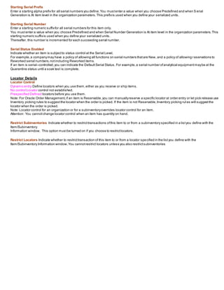 Starting Serial Prefix
Enter a starting alpha prefix for all serial numbers you define.You mustenter a value when you choose Predefined and when S erial
Generation is At item level in the organization parameters.This prefixis used when you define your serialized units.
Starting Serial Number
Enter a starting numeric suffixfor all serial numbers for this item only.
You mustenter a value when you choose Predefined and when Serial Number Generation is At item level in the organization parameters.This
starting numeric suffixis used when you define your serialized units.
Thereafter, this number is incremented for each succeeding serial number.
Serial Status Enabled
Indicate whether an item is subjectto status control at the Serial Level.
For example,a companymay have a policy of allowing all functions on serial numbers thatare New, and a policy of allowing r eservations to
Reworked serial numbers,notincluding Reworked items.
If an item is serial–controlled,you can indicate the DefaultSerial Status. For example,a serial number ofanalytical equipmentmaybe at the
Quarantine status until a soak test is complete.
Locator Details
Locator Control
Dynamic entry Define locators when you use them,either as you receive or ship items.
No control Locator control not established.
Prespecified Defined locators before you use them.
Note: For Oracle Order Management,if an item is Reservable,you can manuallyreserve a specific locator at order entry or let pick release use
Inventory picking rules to suggestthe locator when the order is picked. If the item is not Reservable,Inventory picking rul es will suggestthe
locator when the order is picked.
Note: Locator control for an organization or for a subinventoryoverrides locator control for an item.
Attention: You cannotchange locator control when an item has quantity on hand.
Restrict Subinventories Indicate whether to restricttransactions ofthis item to or from a subinventory specified in a listyou define with the
Item/Subinventory
Information window. This option mustbe turned on if you choose to restrictlocators.
Restrict Locators Indicate whether to restricttransaction of this item to or from a locator specified in the listyou define with the
Item/Subinventory Information window.You cannotrestrict locators unless you also restrictsubinventories
 