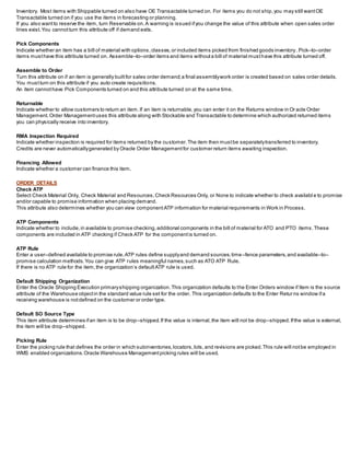 Inventory. Most items with Shippable turned on also have OE Transactable turned on. For items you do not ship,you may still wantOE
Transactable turned on if you use the items in forecasting or planning.
If you also wantto reserve the item, turn Reservable on.A warning is issued ifyou change the value of this attribute when open sales order
lines exist.You cannotturn this attribute off if demand exits.
Pick Components
Indicate whether an item has a bill of material with options,classes,or included items picked from finished goods inventory. Pick–to–order
items musthave this attribute turned on. Assemble–to–order items and items withouta bill of material musthave this attribute turned off.
Assemble to Order
Turn this attribute on if an item is generally builtfor sales order demand;a final assemblywork order is created based on sales order details.
You mustturn on this attribute if you auto create requisitions.
An item cannothave Pick Components turned on and this attribute turned on at the same time.
Returnable
Indicate whether to allow customers to return an item.If an item is returnable,you can enter it on the Returns window in Oracle Order
Management. Order Managementuses this attribute along with Stockable and Transactable to determine which authorized returned items
you can physically receive into inventory.
RMA Inspection Required
Indicate whether inspection is required for items returned by the customer.The item then mustbe separatelytransferred to inventory.
Credits are never automaticallygenerated by Oracle Order Managementfor customer return items awaiting inspection.
Financing Allowed
Indicate whether a customer can finance this item.
ORDER DETAILS
Check ATP
Select Check Material Only, Check Material and Resources,Check Resources Only, or None to indicate whether to check availabl e to promise
and/or capable to promise information when placing demand.
This attribute also determines whether you can view componentATP information for material requirements in Work in Process.
ATP Components
Indicate whether to include,in available to promise checking,additional components in the bill of material for ATO and PTO items.These
components are included in ATP checking if Check ATP for the componentis turned on.
ATP Rule
Enter a user–defined available to promise rule.ATP rules define supplyand demand sources,time–fence parameters,and available–to–
promise calculation methods.You can give ATP rules meaningful names,such as ATO ATP Rule.
If there is no ATP rule for the item,the organization’s defaultATP rule is used.
Default Shipping Organization
Enter the Oracle Shipping Execution primaryshipping organization.This organization defaults to the Enter Orders window if Item is the source
attribute of the Warehouse objectin the standard value rule set for the order. This organization defaults to the Enter Retur ns window ifa
receiving warehouse is notdefined on the customer or order type.
Default SO Source Type
This item attribute determines ifan item is to be drop–shipped.If the value is internal,the item will not be drop–shipped.Ifthe value is external,
the item will be drop–shipped.
Picking Rule
Enter the picking rule that defines the order in which subinventories,locators,lots,and revisions are picked.This rule will notbe employed in
WMS enabled organizations.Oracle Warehouse Managementpicking rules will be used.
 