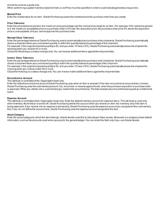 should be used as a guide only.
When performing supplier inventory replenishment,a ListPrice mustbe specified in order to automaticallygenerate a requisi tion.
Market Price
Enter the marketvalue for an item. Oracle Purchasing copies the marketprice to the purchase order lines you create.
Price Tolerance
Enter the price tolerance percent, the maximum price percentage over the normal price range for an item. For example,if the tolerance percent
is 5, the maximum acceptable price on a purchase order is 5% over the requisition price.Any purchase order price 5% above the requisition
price is unacceptable,and you cannotapprove the purchase order.
Receipt Close Tolerance
Enter the percentage tolerance Oracle Purchasing uses to automaticallyclose purchase order shipments.Oracle Purchasing automatically
closes a shipmentwhen your unreceived quantity is within the quantity tolerance percentage of the shipment.
For example,if the original shipmentquantityis 50, and you enter 10 here (10%), Oracle Purchasing automaticallycloses the shipmentfor
receiving when you receive 45 or more.
Closed for Receiving is a status change only. You can receive additional items againstthe shipmentlater.
Invoice Close Tolerance
Enter the percentage tolerance Oracle Purchasing uses to automaticallyclose purchase order shipments.Oracle Purchasing auto matically
closes a shipmentwhen your uninvoiced quantity is within the quantity tolerance percentage ofthe shipment.
For example, if the original shipmentquantityis 50, and you enter 10 here (10%), Oracle Purchasing automaticallycloses the shipmentfor
invoicing when you invoice match 45 or more.
Closed for Invoicing is a status change only. You can invoice match additional items againstthe shipmentlater.
Encumbrance Account
This attribute is controlled atthe Organization level only.
Enter the defaultencumbrance accountOracle Purchasing uses when an item is received.If the item encumbrance accountdoes n otexist,
Oracle Purchasing uses the subinventoryaccount.You encumber,or reserve againstfunds,when the purchase requisition or purchase order
is approved. When you deliver into a subinventoryyou reverse the encumbrance.The total receipts plus encumbrances equals yo ur total funds
spent.
Expense Account
This attribute is controlled atthe Organization level only. Enter the defaultinventory account for expense items.This attr ibute is used only
when Inventory AssetValue is turned off. Oracle Purchasing debits this account when you receive an item into inventory only if the item is
being expensed.If you receive into an expense subinventory,Oracle Purchasing uses the expense accountyou assigned to the s ubinventory
first; if you do not define the accounthere, Oracle Purchasing uses the expense accountassigned to the item.
Asset Category
Enter the assetcategoryto which the item belongs.Oracle Assets uses this to classifyyour fixed assets.All assets in a ca tegory share default
information,such as the accounts used when you postto the general ledger.You can enter this field only if you use Oracle Assets.
 