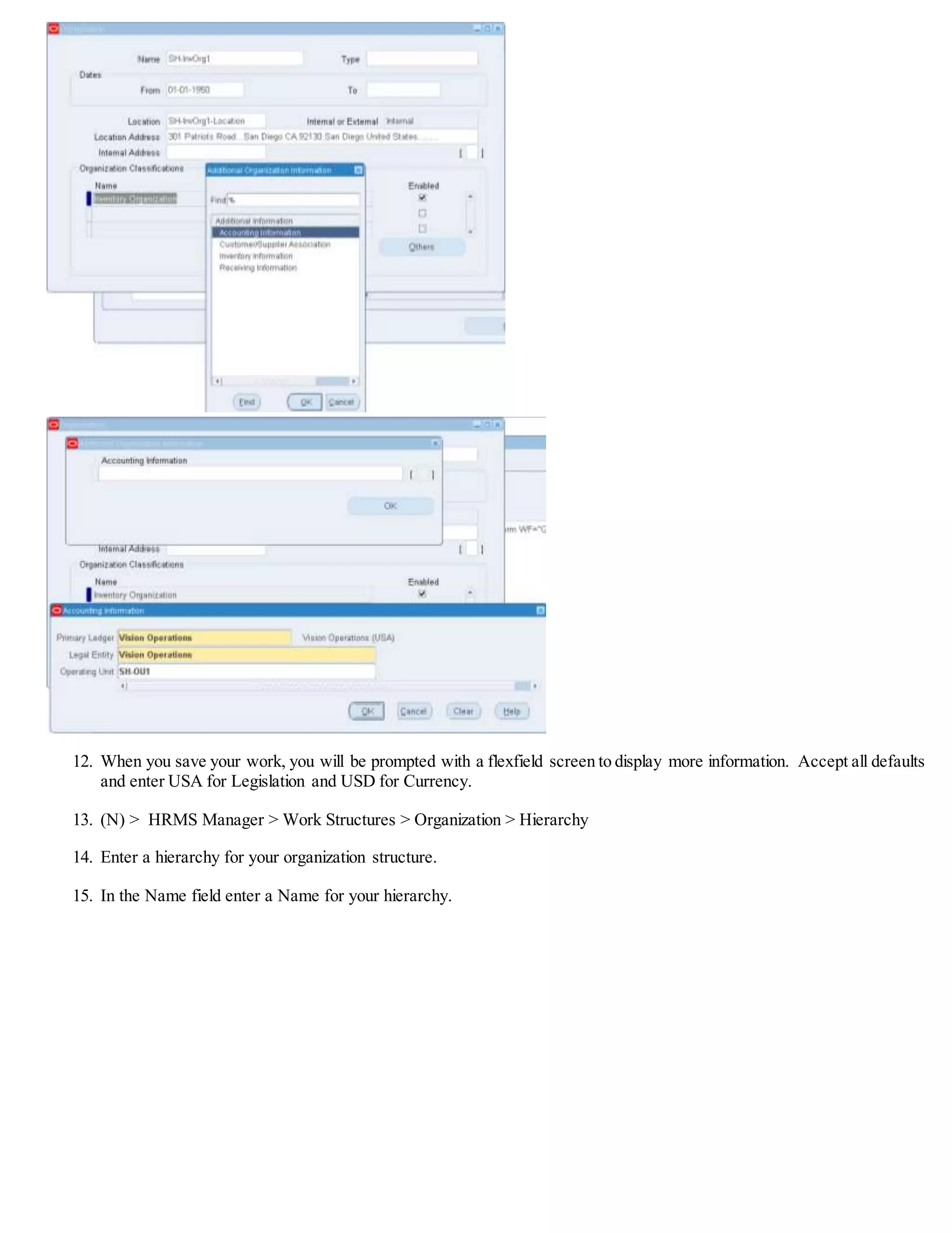 12. When you save your work, you will be prompted with a flexfield screen to display more information. Accept all defaults
and enter USA for Legislation and USD for Currency.
13. (N) > HRMS Manager > Work Structures > Organization > Hierarchy
14. Enter a hierarchy for your organization structure.
15. In the Name field enter a Name for your hierarchy.
 