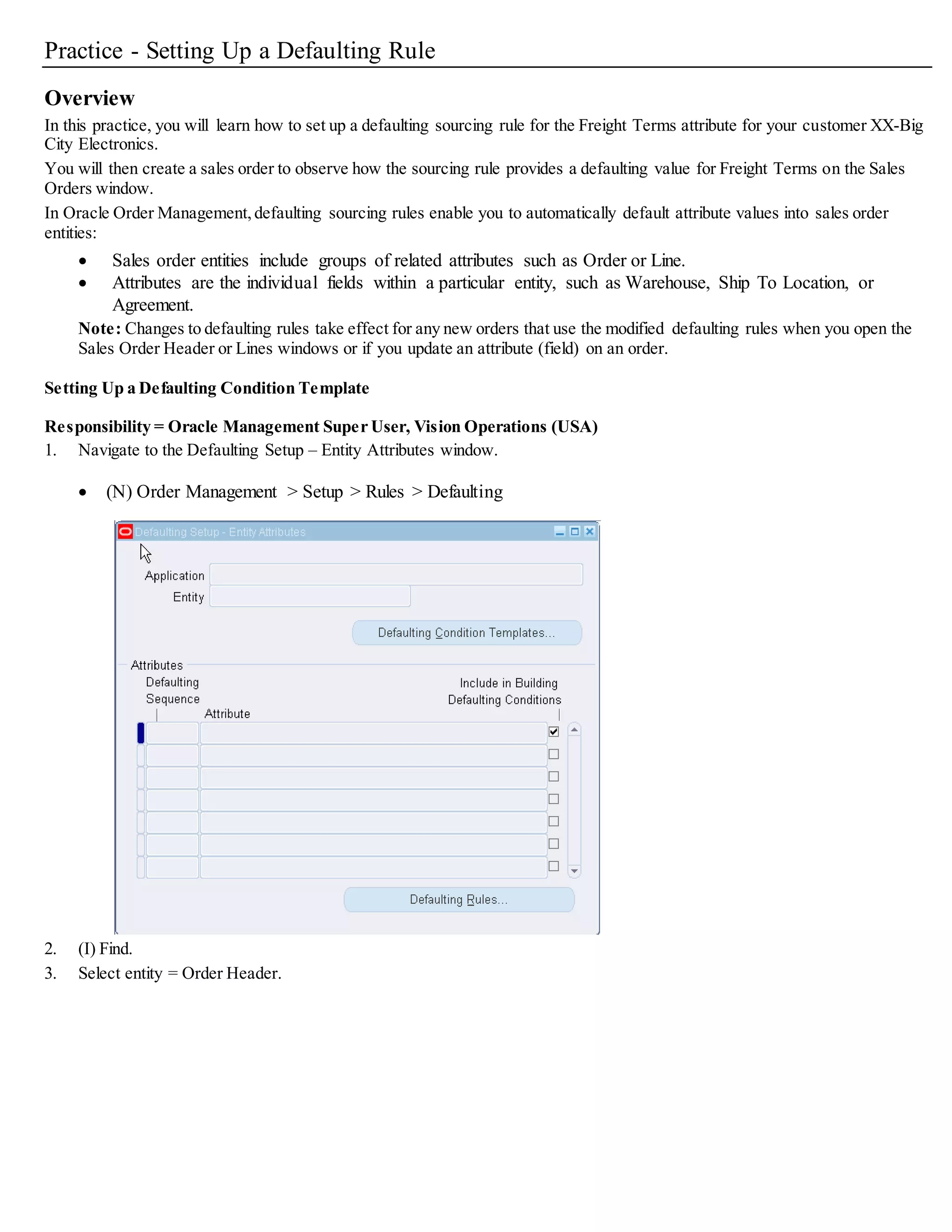 13. (B) Defaulting Rules. The Attribute Defaulting Rules window appears.
14. On the Defaulting Conditions region, select a defaulting condition for the Freight Terms attribute (use the defaulting
condition template you created in previous steps):
Precedence = 3
Defaulting Condition = XX-Freight Terms for XX-Big City Electronics
Enabled = Selected
15. On the Default Sourcing Rules region, create a default sourcing rule for the Freight Terms attribute.
The sourcing rule defines what Freight Terms value is displayed when the defaulting conditions are met:
Sequence = 501 (or similar 3-digit value if you cannot use 501)
Source Type = Constant Value
Default Source/Value = To Be Determined
 