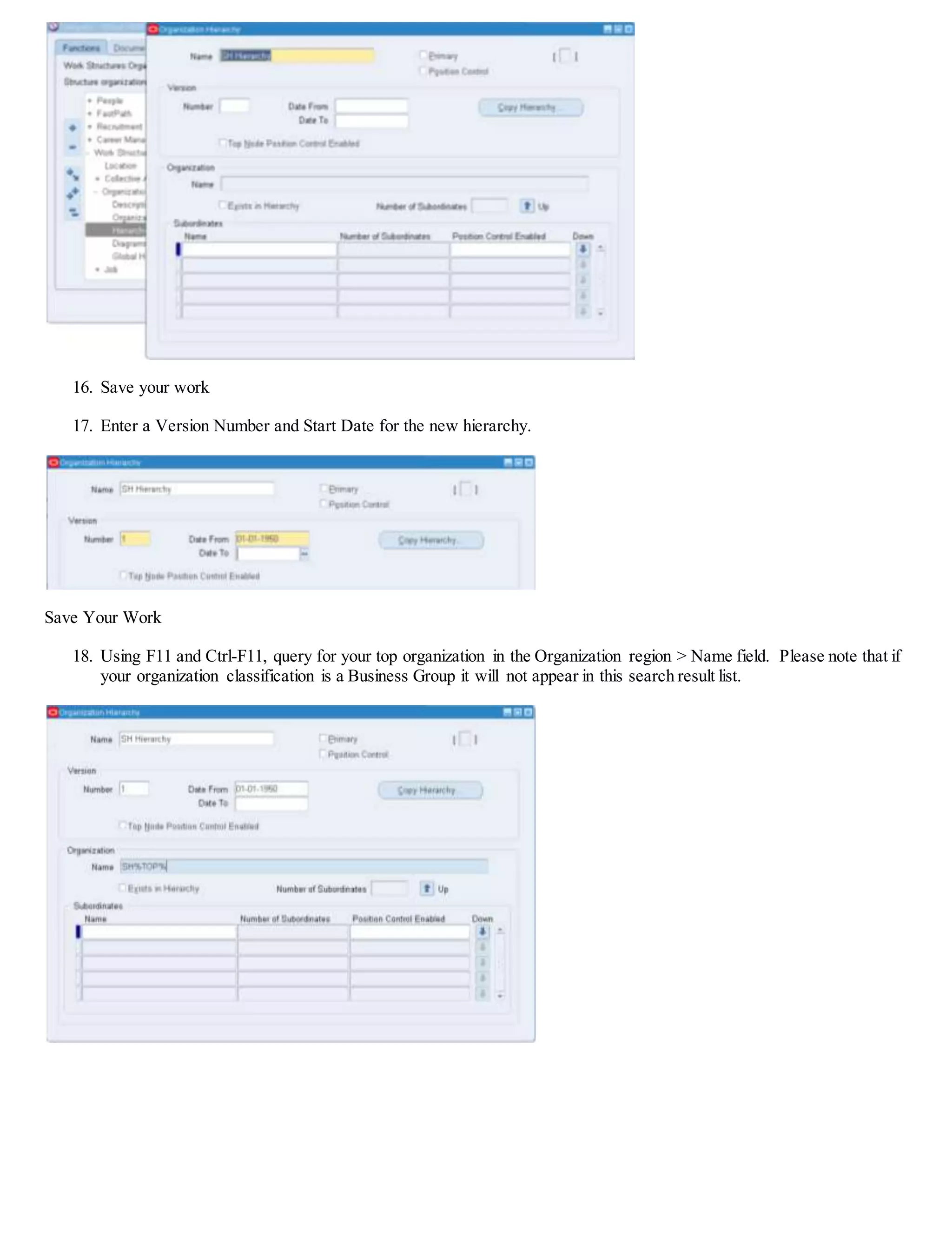 16. Save your work
17. Enter a Version Number and Start Date for the new hierarchy.
Save Your Work
18. Using F11 and Ctrl-F11, query for your top organization in the Organization region > Name field. Please note that if
your organization classification is a Business Group it will not appear in this search result list.
 