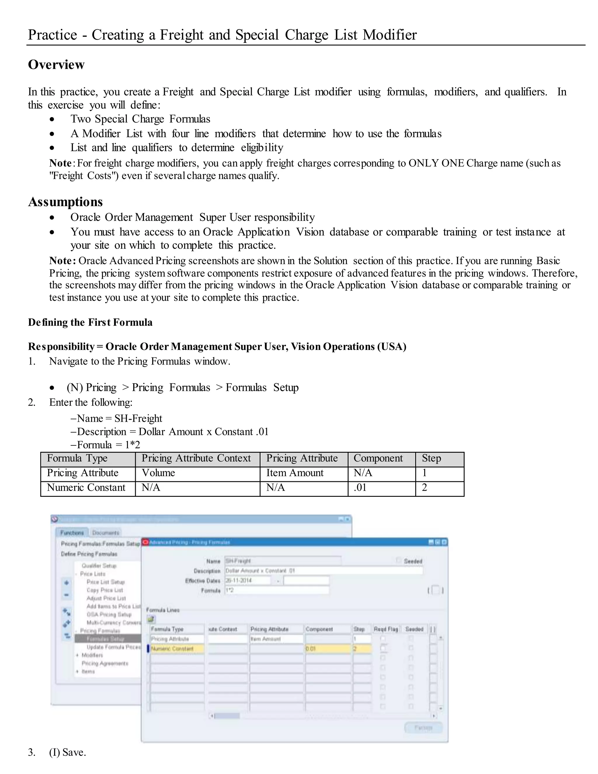 11. (T) Main, (T) Modifiers Summary.
Modifier Number Level Modifier Type Start/End Dates Automatic Pricing Phase Bucket
Freight1 Line Freight/Special Charge Optional Selected 50 (Line Charges) 1
12. (T) Discounts/Charges.
Charge Name Formula Application Method Value
Freight Costs SH-Freight Lumpsum (blank)
13. (B) Line Qualifiers:
Grouping
Number
Qualifier Context Qualifier Attribute Precedence Operator Value From Value
To
1 Volume Order Amount Defaults BETWEEN 0 10000
14. (B) OK.
15. (T) Modifiers Summary to create a new modifier line:
Modifier Number Level Modifier Type Start/End
Dates
Automatic Pricing Phase Bucket
Freight2 Order Freight/Special Charge Optional Selected 70 (Charges:
Header/All Lines)
(Blank)
 