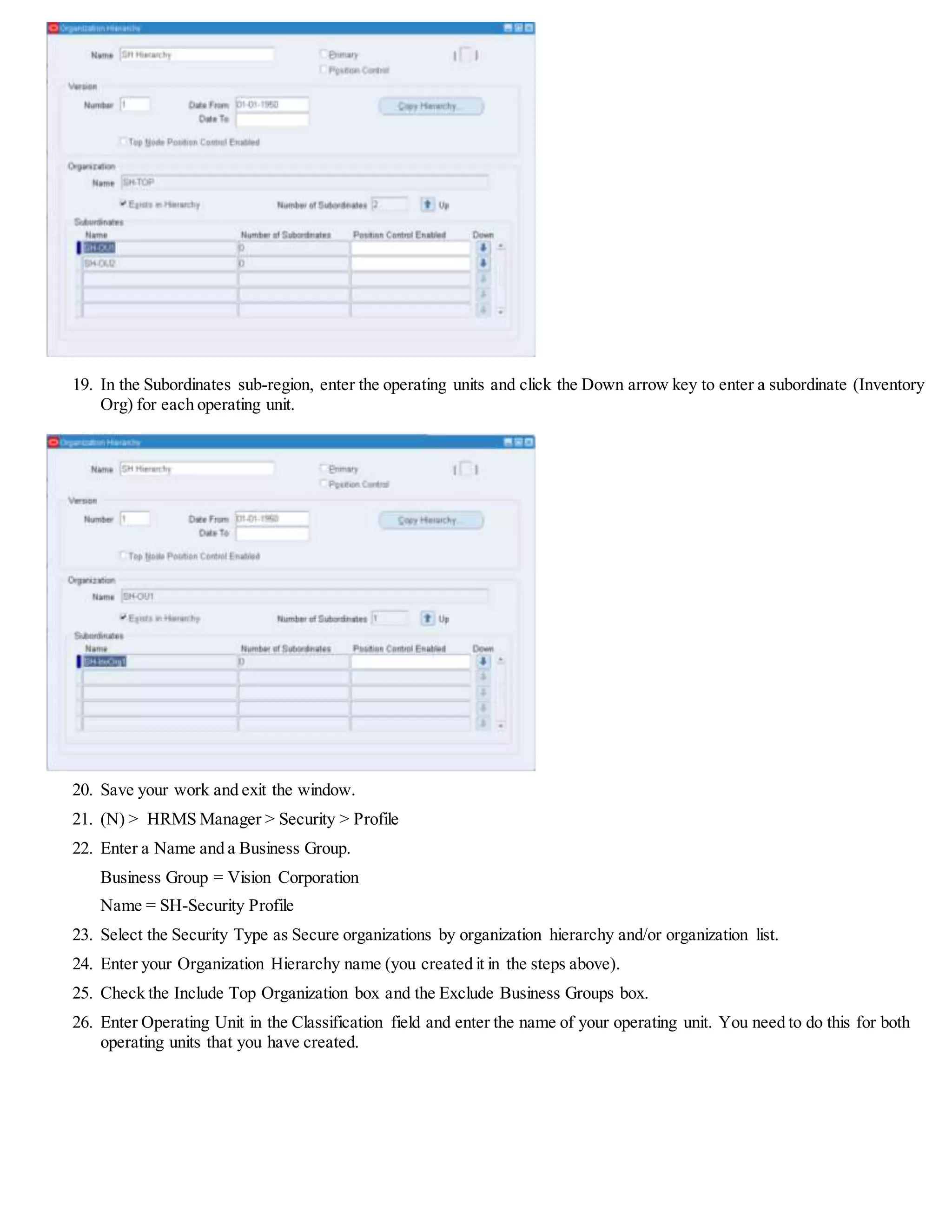 19. In the Subordinates sub-region, enter the operating units and click the Down arrow key to enter a subordinate (Inventory
Org) for each operating unit.
20. Save your work and exit the window.
21. (N) > HRMS Manager > Security > Profile
22. Enter a Name and a Business Group.
Business Group = Vision Corporation
Name = SH-Security Profile
23. Select the Security Type as Secure organizations by organization hierarchy and/or organization list.
24. Enter your Organization Hierarchy name (you created it in the steps above).
25. Check the Include Top Organization box and the Exclude Business Groups box.
26. Enter Operating Unit in the Classification field and enter the name of your operating unit. You need to do this for both
operating units that you have created.
 