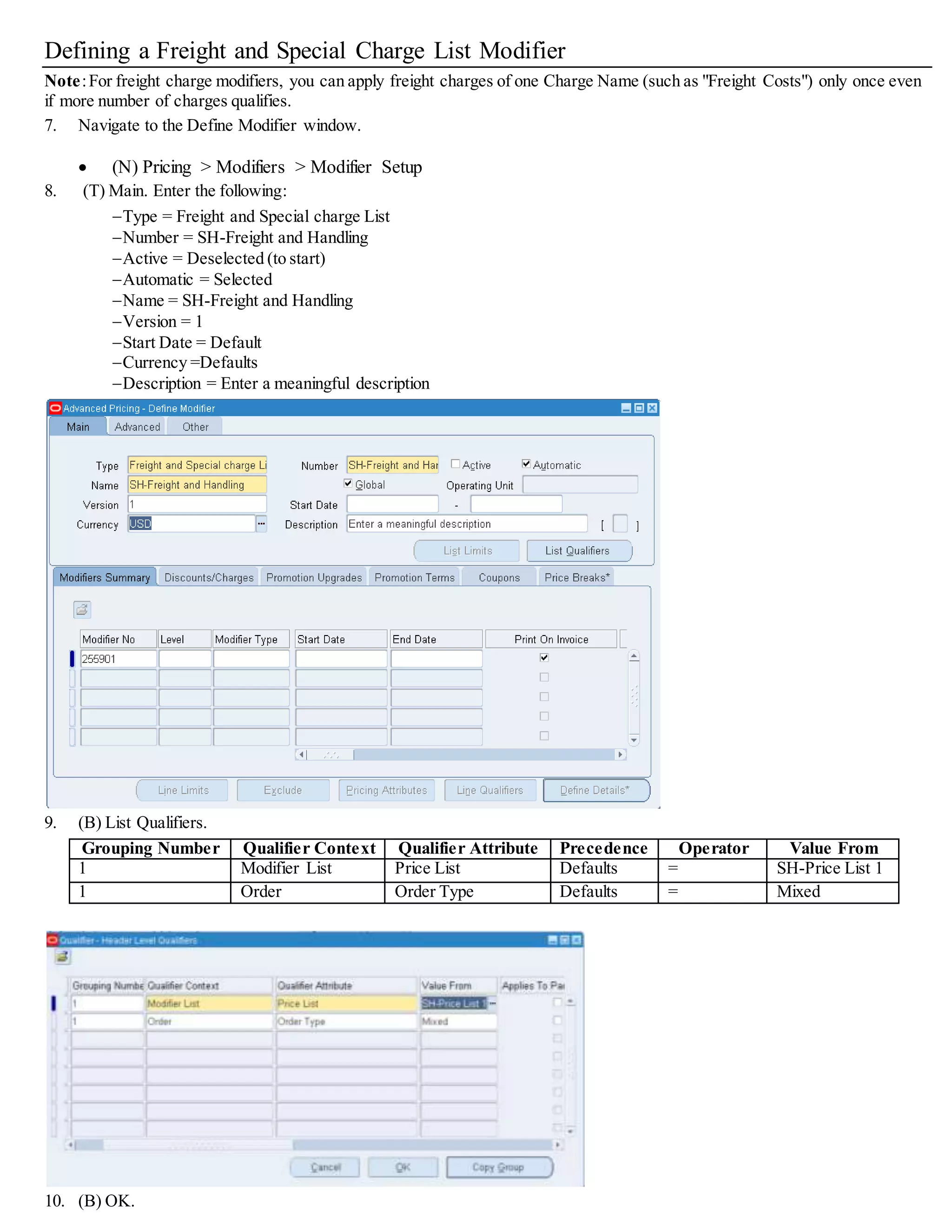 Modifier Number Level Modifier Type Start/End Dates Automatic Pricing Phase Bucket
Handling1 Line Freight/Special Charge Optional Selected 50 (Line Charges) 1
20. (T) Discounts/Charges.
Charge Name Formula Application Method Value
Handling Costs SH-Handling Lumpsum Blank
21. (B) Line Qualifier and create a Line Level Qualifier.
Grouping Number Qualifier Context Qualifier
Attribute
Precedence Operator Value From Value To
1 Volume Order Amount Defaults BETWEEN 0 10000.99
22. (B) OK.
23. (T) Modifiers Summary. Create a new modifier line:
Modifier
Number
Level Modifier Type Start/End Dates Automatic Pricing Phase Bucket
Handling2 Order Freight/Special Charge Optional Selected 70 (Charges: Header/All
Lines)
(blank)
24. (T) Discounts/Charges.
Charge Name Application Method Value
Handling Costs Lumpsum 50
 