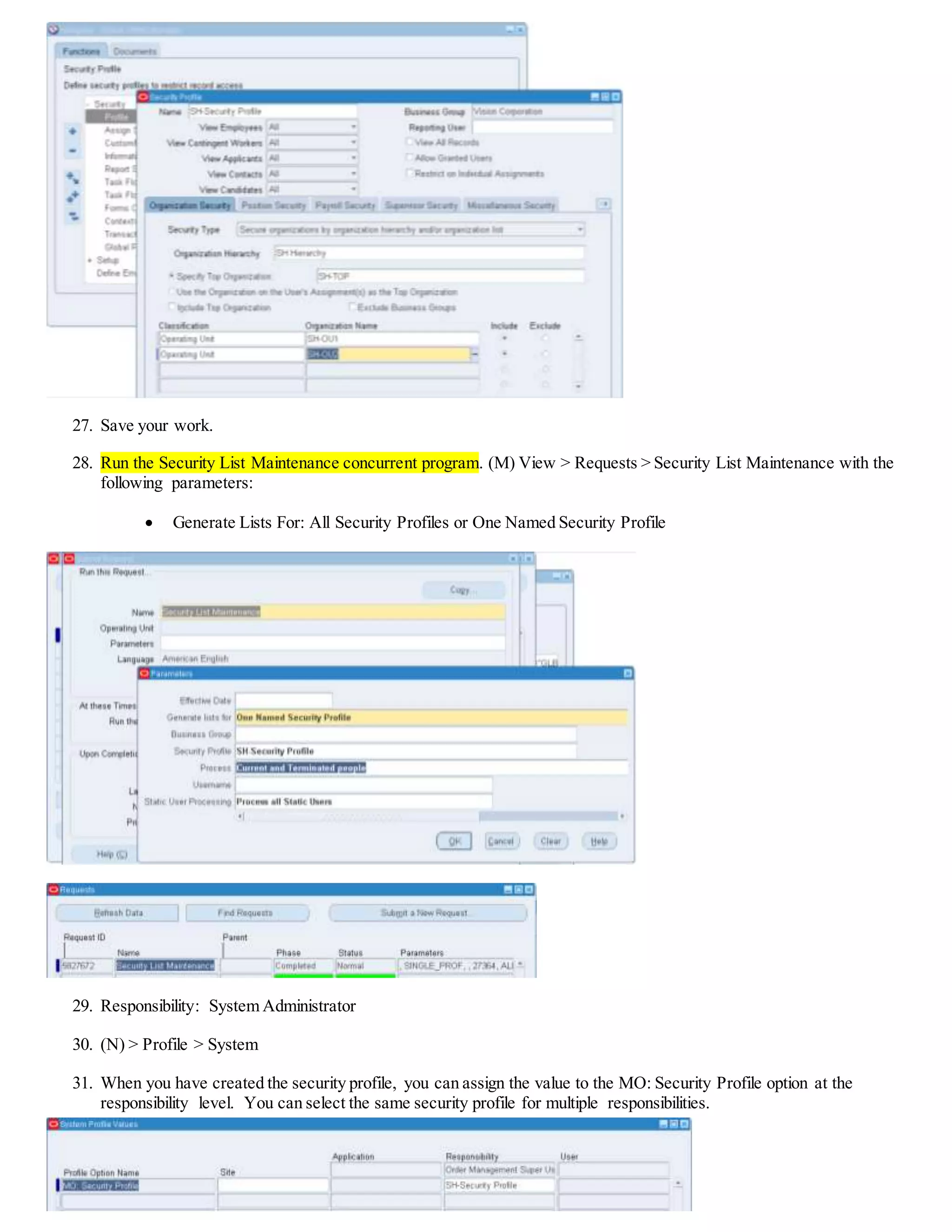 27. Save your work.
28. Run the Security List Maintenance concurrent program. (M) View > Requests > Security List Maintenance with the
following parameters:
 Generate Lists For: All Security Profiles or One Named Security Profile
29. Responsibility: System Administrator
30. (N) > Profile > System
31. When you have created the security profile, you can assign the value to the MO: Security Profile option at the
responsibility level. You can select the same security profile for multiple responsibilities.
 
