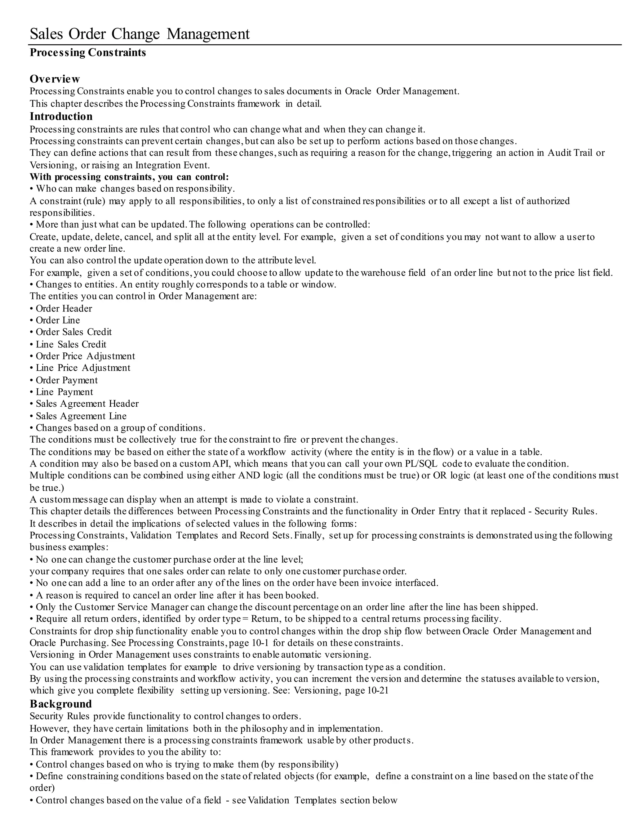 Sales Order Change Management
Processing Constraints
Overview
Processing Constraints enable you to control changes to sales documents in Oracle Order Management.
This chapter describes the Processing Constraints framework in detail.
Introduction
Processing constraints are rules that control who can change what and when they can change it.
Processing constraints can prevent certain changes,but can also be set up to perform actions based on those changes.
They can define actions that can result from these changes,such as requiring a reason for the change,triggering an action in Audit Trail or
Versioning, or raising an Integration Event.
With processing constraints, you can control:
• Who can make changes based on responsibility.
A constraint (rule) may apply to all responsibilities, to only a list of constrained responsibilities or to all except a list of authorized
responsibilities.
• More than just what can be updated.The following operations can be controlled:
Create, update, delete, cancel, and split all at the entity level. For example, given a set of conditions you may not want to allow a userto
create a new order line.
You can also control the update operation down to the attribute level.
For example, given a set of conditions,you could choose to allow update to the warehouse field of an order line but not to the price list field.
• Changes to entities. An entity roughly corresponds to a table or window.
The entities you can control in Order Management are:
• Order Header
• Order Line
• Order Sales Credit
• Line Sales Credit
• Order Price Adjustment
• Line Price Adjustment
• Order Payment
• Line Payment
• Sales Agreement Header
• Sales Agreement Line
• Changes based on a group of conditions.
The conditions must be collectively true for the constraint to fire or prevent the changes.
The conditions may be based on either the state of a workflow activity (where the entity is in the flow) or a value in a table.
A condition may also be based on a customAPI, which means that you can call your own PL/SQL code to evaluate the condition.
Multiple conditions can be combined using either AND logic (all the conditions must be true) or OR logic (at least one of the conditions must
be true.)
A custommessage can display when an attempt is made to violate a constraint.
This chapter details the differences between Processing Constraints and the functionality in Order Entry that it replaced - Security Rules.
It describes in detail the implications of selected values in the following forms:
Processing Constraints, Validation Templates and Record Sets.Finally, set up for processing constraints is demonstrated using the following
business examples:
• No one can change the customer purchase order at the line level;
your company requires that one sales order can relate to only one customer purchase order.
• No one can add a line to an order after any of the lines on the order have been invoice interfaced.
• A reason is required to cancel an order line after it has been booked.
• Only the Customer Service Manager can change the discount percentage on an order line after the line has been shipped.
• Require all return orders, identified by order type = Return, to be shipped to a central returns processing facility.
Constraints for drop ship functionality enable you to control changes within the drop ship flow between Oracle Order Management and
Oracle Purchasing. See Processing Constraints,page 10-1 for details on these constraints.
Versioning in Order Management uses constraints to enable automatic versioning.
You can use validation templates for example to drive versioning by transaction type as a condition.
By using the processing constraints and workflow activity, you can increment the version and determine the statuses available to version,
which give you complete flexibility setting up versioning. See: Versioning, page 10-21
Background
Security Rules provide functionality to control changes to orders.
However, they have certain limitations both in the philosophy and in implementation.
In Order Management there is a processing constraints framework usable by other products.
This framework provides to you the ability to:
• Control changes based on who is trying to make them (by responsibility)
• Define constraining conditions based on the state of related objects (for example, define a constraint on a line based on the state of the
order)
• Control changes based on the value of a field - see Validation Templates section below
 