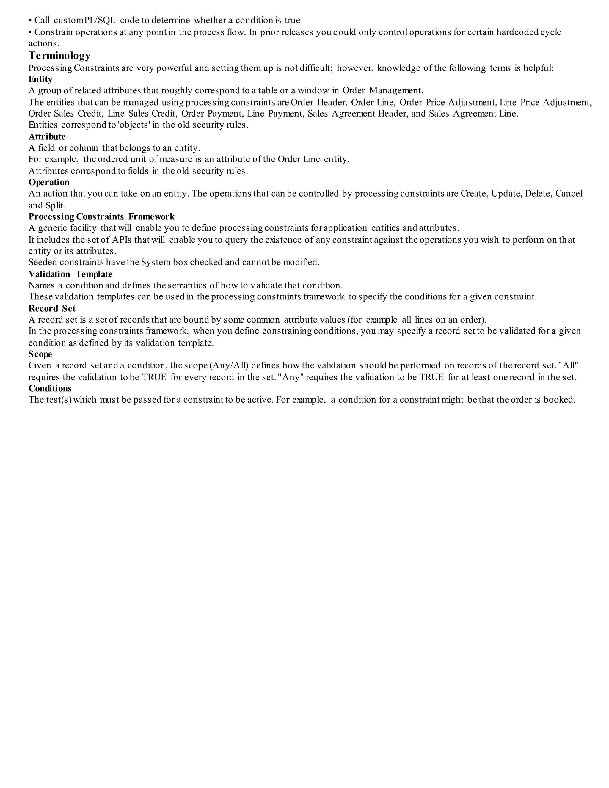 • Call customPL/SQL code to determine whether a condition is true
• Constrain operations at any point in the process flow. In prior releases you could only control operations for certain hardcoded cycle
actions.
Terminology
Processing Constraints are very powerful and setting them up is not difficult; however, knowledge of the following terms is helpful:
Entity
A group of related attributes that roughly correspond to a table or a window in Order Management.
The entities that can be managed using processing constraints are Order Header, Order Line, Order Price Adjustment, Line Price Adjustment,
Order Sales Credit, Line Sales Credit, Order Payment, Line Payment, Sales Agreement Header, and Sales Agreement Line.
Entities correspond to 'objects' in the old security rules.
Attribute
A field or column that belongs to an entity.
For example, the ordered unit of measure is an attribute of the Order Line entity.
Attributes correspond to fields in the old security rules.
Operation
An action that you can take on an entity. The operations that can be controlled by processing constraints are Create, Update, Delete, Cancel
and Split.
Processing Constraints Framework
A generic facility that will enable you to define processing constraints forapplication entities and attributes.
It includes the set of APIs that will enable you to query the existence of any constraint against the operations you wish to perform on that
entity or its attributes.
Seeded constraints have the System box checked and cannot be modified.
Validation Template
Names a condition and defines the semantics of how to validate that condition.
These validation templates can be used in the processing constraints framework to specify the conditions for a given constraint.
Record Set
A record set is a set of records that are bound by some common attribute values (for example all lines on an order).
In the processing constraints framework, when you define constraining conditions, you may specify a record set to be validated for a given
condition as defined by its validation template.
Scope
Given a record set and a condition, the scope (Any/All) defines how the validation should be performed on records of the record set."All"
requires the validation to be TRUE for every record in the set."Any" requires the validation to be TRUE for at least one record in the set.
Conditions
The test(s)which must be passed for a constraint to be active. For example, a condition for a constraint might be that the order is booked.
 