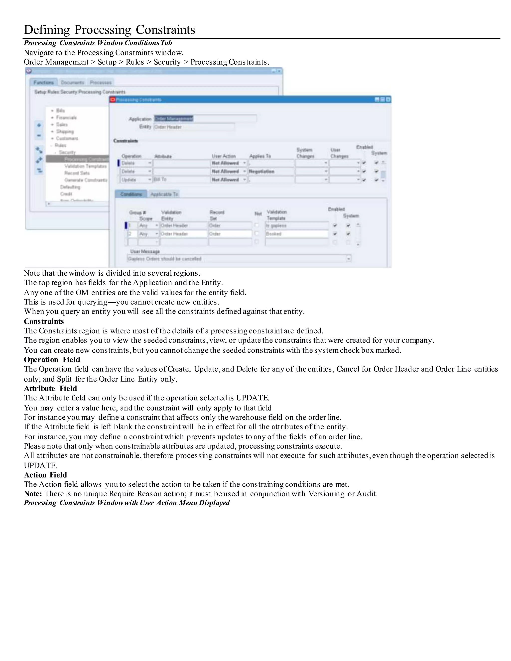 Defining Processing Constraints
Processing Constraints Window ConditionsTab
Navigate to the Processing Constraints window.
Order Management > Setup > Rules > Security > Processing Constraints.
Note that the window is divided into several regions.
The top region has fields for the Application and the Entity.
Any one of the OM entities are the valid values for the entity field.
This is used for querying—you cannot create new entities.
When you query an entity you will see all the constraints defined against that entity.
Constraints
The Constraints region is where most of the details of a processing constraint are defined.
The region enables you to view the seeded constraints,view, or update the constraints that were created for your company.
You can create new constraints,but you cannot change the seeded constraints with the systemcheck box marked.
Operation Field
The Operation field can have the values of Create, Update, and Delete for any of the entities, Cancel for Order Header and Order Line entities
only, and Split for the Order Line Entity only.
Attribute Field
The Attribute field can only be used if the operation selected is UPDATE.
You may enter a value here, and the constraint will only apply to that field.
For instance you may define a constraint that affects only the warehouse field on the order line.
If the Attribute field is left blank the constraint will be in effect for all the attributes of the entity.
For instance,you may define a constraint which prevents updates to any of the fields of an order line.
Please note that only when constrainable attributes are updated, processing constraints execute.
All attributes are not constrainable, therefore processing constraints will not execute for such attributes,even though the operation selected is
UPDATE.
Action Field
The Action field allows you to select the action to be taken if the constraining conditions are met.
Note: There is no unique Require Reason action; it must be used in conjunction with Versioning or Audit.
Processing Constraints Window with User Action Menu Displayed
 